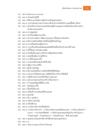 คูมือเตรียมสอบ กรุงเทพมหานคร 106
131. ตอบ ข Balanced scorecard
132. ตอบ ข นําแผนไปปฏิบัติ
133. ตอบ ง ไดรับความรวมมือจากผูบริหารระดับสูงขององคกร
134. ตอบ ข การถายโอนอํานาจจากกระทรวงศึกษาธิการไปยังสํานักงานเขตพื้นที่การศึกษา
135. ตอบ ง สรางหลักประกันความปลอดภัยของผูเขารวมแสดงความคิดเห็นวิพากษวิจารณการ
ดําเนินงานขององคกร
136. ตอบ ข การปฐมนิเทศ
137. ตอบ ข ทําเปนหนังสือตามระเบียบ
138. ตอบ ก สํารวจความตองการพัฒนาของบุคลากรทั้งหมดภายในองคกร
139. ตอบ ค ทีมงานจะมีประสิทธิภาพหรือไมอยูที่เงินสนับสนุน
140. ตอบ ค ความพึงพอใจของผูรับบริการ
141. ตอบ ข การเปรียบเทียบผลผลิตและผลลัพธที่เกิดขึ้นจริงกับเปาหมายที่กําหนด
142. ตอบ ง ตัวชี้วัดผลการดําเนินงานหลัก
143. ตอบ ค ชวยคัดเลือกบุคลากรเขาทํางานไดถูกตองตามระดับ
144. ตอบ ก ลดอุบัติเหตุในการปฏิบัติงาน
145. ตอบ ค ควรมีลักษณะตายตัว
146. ตอบ ง ความรวมมือของทุกฝายที่เกี่ยวของ
147. ตอบ ค พัฒนากระบวนทัศน
148. ตอบ ง ผูบริหารระดับสูง
149. ตอบ ค มีความเปนเลิศในการเปลี่ยนวิสัยทัศนใหเปนผล
150. ตอบ ง มอบความรับผิดชอบและการตัดสินใจในการทํางานใหเต็มที่
151. ตอบ ง ปฏิบัติงานอยางประหยัดทรัพยากรและเวลา
152. ตอบ ง ผลงานบรรลุตามเปาหมายที่วางไวทุกประการ
153. ตอบ ข กําหนดผลสัมฤทธิ์ที่ตองการวัด
154. ตอบ ข ยืดหยุนมากขึ้น
155. ตอบ ง ตั้งแตวันที่ลาออก
156. ตอบ ค เสริมสรางความมั่นคงใหกับประเทศ
157. ตอบ ง ถูกทุกขอ
158. ตอบ ง ขอ ก และขอ ค
159. ตอบ ข หลักความโปรงใส
160. ตอบ ข หลักนิติธรรม
161. ตอบ ค การวิเคราะหภารกิจหรือพันธกิจ
162. ตอบ ค การวิเคราะหภารกิจ – การวิเคราะหสภาพแวดลอมในอนาคต - การวิเคราะหองคการ
(Swot) – การกําหนดวิสัยทัศน – การคนหาอุปสรรคและปญหาในการดําเนินงาน –
กําหนดกลยุทธ – กําหนดนโยบาย – กําหนดกิจกรรม – จัดทําแผนกลยุทธ
163. ตอบ ข จุดออนภายในองคกรที่อาจทําใหองคกรไมบรรลุเปาหมาย
164. ตอบ ง Ss
165. ตอบ ก นโยบาย แผนงาน โครงการกิจกรรม
 