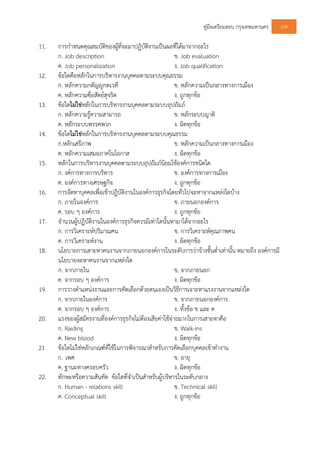 คูมือเตรียมสอบ กรุงเทพมหานคร 109
11. การกําหนดคุณสมบัติของผูที่จะมาปฏิบัติงานเปนผลที่ไดมาจากอะไร
ก. Job description ข. Job evaluation
ค. Job personalization ง. Job qualification
12. ขอใดคือหลักในการบริหารงานบุคคลตามระบบคุณธรรม
ก. หลักความกตัญูกตเวที ข. หลักความเปนกลางทางการเมือง
ค. หลักความซื่อสัตยสุจริต ง. ถูกทุกขอ
13. ขอใดไมใชหลักในการบริหารงานบุคคลตามระบบอุปถัมภ
ก. หลักความรูความสามารถ ข. หลักระบบญาติ
ค. หลักระบบพรรคพวก ง. ผิดทุกขอ
14. ขอใดไมใชหลักในการบริหารงานบุคคลตามระบบคุณธรรม
ก.หลักเสรีภาพ ข. หลักความเปนกลางทางการเมือง
ค. หลักความเสมอภาคในโอกาส ง. ผิดทุกขอ
15. หลักในการบริหารงานบุคคลตามระบบอุปถัมภนิยมใชองคการชนิดใด
ก. งคการทางการบริหาร ข. องคการทางการเมือง
ค. องคการทางเศรษฐกิจ ง. ถูกทุกขอ
16. การจัดหาบุคคลเพื่อเขาปฏิบัติงานในองคการธุรกิจโดยทั่วไปจะหาจากแหลงใดบาง
ก. ภายในองคการ ข. ภายนอกองคการ
ค. รอบ ๆ องคการ ง. ถูกทุกขอ
17. จํานวนผูปฏิบัติงานในองคการธุรกิจควรมีเทาใดนั้นหามาไดจากอะไร
ก. การวิเคราะหปริมาณคน ข. การวิเคราะหคุณภาพคน
ค. การวิเคราะหงาน ง. ผิดทุกขอ
18. นโยบายการเสาะหาคนงานจากภายนอกองคการในระดับการวาจางขั้นต่ําเทานั้น หมายถึง องคการมี
นโยบายจะหาคนงานจากแหลงใด
ก. จากภายใน ข. จากภายนอก
ค. จากรอบ ๆ องคการ ง. ผิดทุกขอ
19. การวางตําแหนงงานและการคัดเลือกดวยตนเองเปนวิธีการเจาะหาแรงงานจากแหลงใด
ก. จากภายในองคการ ข. จากภายนอกองคการ
ค. จากรอบ ๆ องคการ ง. ทั้งขอ ข และ ค
20. แรงของผูสมัครงานที่องคการธุรกิจไมตองเสียคาใชจายมากในการเสาะหาคือ
ก. Raiding ข. Walk-ins
ค. New blood ง. ผิดทุกขอ
21 ขอใดไมใชหลักเกณฑที่ใชในการพิจารณาสําหรับการคัดเลือกบุคคลเขาทํางาน
ก. เพศ ข. อายุ
ค. ฐานะทางครอบครัว ง. ผิดทุกขอ
22. ทักษะหรือความสันทัด ขอใดที่จําเปนสําหรับผูบริหารในระดับกลาง
ก. Human - relations skill ข. Technical skill
ค. Conceptual skill ง. ถูกทุกขอ
 