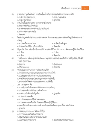 คูมือเตรียมสอบ กรุงเทพมหานคร 112
45. ตามหลักความเปนจริงแลว การเลื่อนขั้นเลื่อนตําแหนงยอมเปนที่พึงปรารถนาของผูใด
ก. พนักงานทั้งหมดทุกคน ข. พนักงานสวนใหญ
ค. พนักงานสวนนอย ง. ถูกทุกขอ
46. การเลื่อนขั้นเลื่อนตําแหนง จะกระทําไดเมื่อใดบาง
ก. พนักงานผูไดรับเลื่อนเต็มใจ
ข. มีงบประมาณพอสําหรับจายเปนเงินเดือนให
ค. พนักงานผูรวมงานเต็มใจ
ง. ผิดทุกขอ
47. โดยทั่วไปบุคคลที่เขาทํางานในองคการตาง ๆ ตองการคาตอบแทนการทํางานในรูปใดเปนประการ
สําคัญ
ก. ความพอใจในการทํางาน ข. อาชีพเปนหลักฐาน
ค. สิ่งของเครื่องใชตาง ๆ ในการยังชีพ ง. ผิดทุกขอ
48. ปญหาเกี่ยวกับการจายเงินเดือนและคาจาง จะตองไดรับการพิจารณาจากทัศนะของผูเกี่ยวของกี่ฝาย
ก. 2 ฝาย ข. 3 ฝาย
ค. 4 ฝาย ง. ผิดทุกขอ
49. รายไดของคนงานที่ตองถูกหักบัญชีและภาระผูกพันบางอยางกอน เหลือเปนรายไดสุทธิเพื่อนําไปใช
จายนั้น เรียกวาอะไร
ก. Earning ข. Real wage
ค. Money wage ง. ผิดทุกขอ
50. ประโยชนจากการวิเคราะหงานขอใดสําคัญที่สุด
ก. ทําใหพนักงานเขาใจหนาที่และความรับผิดชอบดียิ่งขึ้น
ข. เปนขอมูลทําใหมีการแบงงานที่มีปริมาณเทากัน
ค. ชวยใหหัวหนาและลูกนองแกปญหาการทํางานไดดีขึ้น
ง. สามารถชวยใหพนักงานปรับปรุงการทํางานใหดีขึ้น
51. Job Description คือ
ก. การอธิบายหนาที่และความรับผิดชอบของงานหนึ่ง ๆ
ข. สรางความเขาใจอันดีระหวางหัวหนางาน
ค. หาคนงานในตําแหนงที่ถูกตอง ง. ถูกทุกขอ
52. Job Specification คือ
ก. การกําหนดคุณสมบัติใหต่ําสุดของงาน
ข. การแสดงรายละเอียดเกี่ยวกับคุณสมบัติของผูปฏิบัติงาน
ค. แสดงถึงการศึกษา ประสบการณ และลักษณะสวนตัวของบุคคลที่เหมาะสมกับงาน
ง. ถูกทุกขอ
53. การสรรหาบุคคลในองคการขอใดที่ดีที่สุด
ก. หารายละเอียดเกี่ยวกับบุคคลไดงาย
ข. ใชไดทันทีไมตองเสียเวลาฝกอบรมกอนอีก
ค. เปนการบํารุงขวัญคนงาน ง. ชวยสงเสริมการพัฒนาตนเอง
 