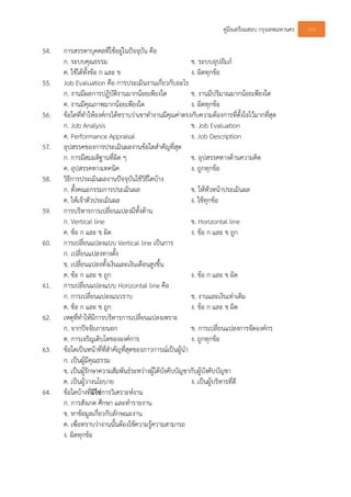 คูมือเตรียมสอบ กรุงเทพมหานคร 113
54. การสรรหาบุคคลที่ใชอยูในปจจุบัน คือ
ก. ระบบคุณธรรม ข. ระบบอุปถัมภ
ค. ใชไดทั้งขอ ก และ ข ง. ผิดทุกขอ
55. Job Evaluation คือ การประเมินงานเกี่ยวกับอะไร
ก. งานมีผลการปฏิบัติงานมากนอยเพียงใด ข. งานมีปริมาณมากนอยเพียงใด
ค. งานมีคุณภาพมากนอยเพียงใด ง. ผิดทุกขอ
56. ขอใดที่ทําใหองคกรไดทราบวาเขาทํางานมีคุณคาตรงกับความตองการที่ตั้งใจไวมากที่สุด
ก. Job Analysis ข. Job Evaluation
ค. Performance Appraisal ง. Job Description
57. อุปสรรคของการประเมินผลงานขอใดสําคัญที่สุด
ก. การมีสมมติฐานที่ผิด ๆ ข. อุปสรรคทางดานความคิด
ค. อุปสรรคทางเทคนิค ง. ถูกทุกขอ
58. วิธีการประเมินผลงานปจจุบันใชวิธีใดบาง
ก. ตั้งคณะกรรมการประเมินผล ข. ใหหัวหนาประเมินผล
ค. ใหเจาตัวประเมินผล ง. ใชทุกขอ
59. การบริหารการเปลี่ยนแปลงมีทั้งดาน
ก. Vertical line ข. Horizontal line
ค. ขอ ก และ ข ผิด ง. ขอ ก และ ข ถูก
60. การเปลี่ยนแปลงแบบ Vertical line เปนการ
ก. เปลี่ยนแปลงทางตั้ง
ข. เปลี่ยนแปลงทั้งเงินและเงินเดือนสูงขึ้น
ค. ขอ ก และ ข ถูก ง. ขอ ก และ ข ผิด
61. การเปลี่ยนแปลงแบบ Horizontal line คือ
ก. การเปลี่ยนแปลงแนวราบ ข. งานและเงินเทาเดิม
ค. ขอ ก และ ข ถูก ง. ขอ ก และ ข ผิด
62. เหตุที่ทําใหมีการบริหารการเปลี่ยนแปลงเพราะ
ก. จากปจจัยภายนอก ข. การเปลี่ยนแปลงการจัดองคกร
ค. การเจริญเติบโตขององคการ ง. ถูกทุกขอ
63. ขอใดเปนหนาที่ที่สําคัญที่สุดของภาวการณเปนผูนํา
ก. เปนผูมีคุณธรรม
ข. เปนผูรักษาความสัมพันธระหวางผูใตบังคับบัญชากับผูบังคับบัญชา
ค. เปนผูวางนโยบาย ง. เปนผูบริหารที่ดี
64. ขอใดบางที่มิใชการวิเคราะหงาน
ก. การสังเกต ศึกษา และทํารายงาน
ข. หาขอมูลเกี่ยวกับลักษณะงาน
ค. เพื่อทราบวางานนั้นตองใชความรูความสามารถ
ง. ผิดทุกขอ
 