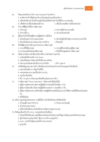 คูมือเตรียมสอบ กรุงเทพมหานคร 114
65. วัตถุประสงคของการทํา Job Evaluation ในองคการ
ก. หาอัตราคาจางที่ยุติธรรมกับงานในแตละตําแหนงในองคการ
ข. เพื่อปรับอัตราคาจางที่จายอยูในปจจุบันใหเทากับคาจางที่ไดจากการประเมิน
ค. เพื่อพิจารณาขึ้นเงินเดือนพนักงาน ง. เพื่อเปนเกณฑในการเลื่อนตําแหนง
66. คําถามที่ไมควรใชในการสัมภาษณ
ก. คําถามนํา ข. คําถามที่สรางความกดดัน
ค. คําถามสั้น ๆ ค. คําถามเรื่องสวนตัว
67. ผูที่จะทําหนาที่เปนผูสัมภาษณผูสมัครงานคือใคร
ก. ตองเปนบุคลากรจากแผนกบุคคล ข. ตองเปนผูบังคับบัญชาจากหนวยงานเทานั้น
ค. ตองเปนตัวแทนจากคณะกรรมการบริหาร ง. ผิดทุกขอ
68. ขอใดไมควรนํามาพิจารณาประกอบการสัมภาษณ
ก. ภาษาที่ใชสัมภาษณ ข. ความรูสึกสวนตัวของผูสัมภาษณ
ค. สภาพแวดลอมในขณะสัมภาษณ ง. หัวขอที่จะพูดคุยในการสัมภาษณ
69. เมื่อพบวาพนักงานทําผิดระเบียบวินัย ควรดําเนินการอยางไร
ก. ลงโทษทันทีตามหลัก Hot Stove
ข. ปลอยใหเหตุการณสงบแลวจึงพิจารณาลงโทษ
ค. พิจารณาลงโทษตามลําดับจากเบาไปหนัก ง. ขอ ก และ ค
70. หนังสือสัญญาสภาพการจาง เปนขอตกลงรวมกันระหวางนายจางและลูกจางในเรื่องใด
ก. ผลประโยชนตาง ๆ ที่ลูกจางไดรับ
ข. ระยะทดลองงาน และเงื่อนไขการบรรจุ
ค. ระเบียบขอบังคับ
ง. ทั้ง ก ข และ ค เปนรายละเอียดที่ระบุในสภาพการจาง
71. การสัมภาษณ “Stress Interview” เนนความสําคัญในขอใด
ก. ผูสัมภาษณหลายคน สัมภาษณผูสมัครงานคนเดียวไปพรอม ๆ กัน
ข. ผูสัมภาษณคนเดียว สัมภาษณผูสมัครงานหลาย ๆ คนพรอม ๆ กัน
ค. ผูสัมภาษณหลายคน ผลัดกันสัมภาษณผูสมัครคนหนึ่งโดยแบงเวลาใหสัมภาษณไดทีละคนในแตละ
วัน
ง. ไมมีขอใดถูก
72. พนักงานถูกจับฐานฆาคนตาย กรณีนี้เปนการทําผิดวินัยของบริษัทในขอใด
ก. ดานพฤติกรรมการทํางาน ข. ดานความประพฤติ
ค. ดานกิจกรรมภายนอก
ง. ไมถือวาผิดวินัยเพราะเปนเรื่องความผิดตามกฎหมายอาญา
73. ขอใดถูกตองเกี่ยวกับ พ.ร.บ. กองทุนเงินประกันสังคม
ก. ปจจุบันใชบังคับแลว แตยังคุมครองไมครบถวนในสาระสําคัญตามวัตถุประสงคหลักของกองทุน
ข. ผูจายสมทบกองทุน ไดแก รัฐบาล นายจาง และลูกจาง
ค. พ.ร.บ. ฉบับนี้ ไมคุมครองถึงขาราชการประจํา
ง. ถูกทุกขอ
 