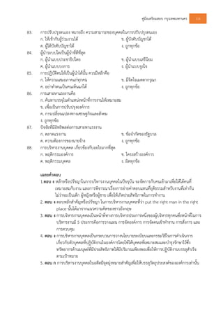 คูมือเตรียมสอบ กรุงเทพมหานคร 116
83. การปรับปรุงตนเอง หมายถึง ความสามารถของบุคคลในการปรับปรุงตนเอง
ก. ใหเขากับผูรวมงานได ข. ผูบังคับบัญชาได
ค. ผูใตบังคับบัญชาได ง. ถูกทุกขอ
84. ผูนําระบบใดเปนผูนําที่ดีที่สุด
ก. ผูนําแบบประชาธิปไตย ข. ผูนําแบบเสรีนิยม
ค. ผูนําแบบบงการ ง. ผูนําแบบจูงใจ
85. การปฏิบัติตนใหเปนผูนําไดนั้น ควรมีหลักคือ
ก. ใหความเสมอภาคแกทุกคน ข. มีจิตใจเมตตากรุณา
ค. อยาทําตนเปนคนเห็นแกได ง. ถูกทุกขอ
86. การเสาะหาแรงงานคือ
ก. คนหาบรรจุในตําแหนงหนาที่การงานใหเหมาะสม
ข. เพื่อเปนการปรับปรุงองคการ
ค. การเปลี่ยนแปลงทางเศรษฐกิจและสังคม
ง. ถูกทุกขอ
87. ปจจัยที่มีอิทธิพลตอการเสาะหาแรงงาน
ก. ตลาดแรงงาน ข. ขอจํากัดของรัฐบาล
ค. ความตองการของนายจาง ง. ถูกทุกขอ
88. การบริหารงานบุคคล เกี่ยวของกับอะไรมากที่สุด
ก. พฤติกรรมองคการ ข. โครงสรางองคการ
ค. พฤติกรรมบุคคล ง. ผิดทุกขอ
เฉลยคําตอบ
1.ตอบ ง หลักหรือปรัชญาในการบริหารงานบุคคลในปจจุบัน จะจัดการกับคนเขามาเพื่อใหไดคนที่
เหมาะสมกับงาน และการพิจารณาเรื่องการจายคาตอบแทนที่ยุติธรรมสําหรับงานที่เทากัน
ไมวาจะเปนเด็ก ผูหญิงหรือผูชาย เพื่อใหเกิดประสิทธิภาพในการทํางาน
2. ตอบ ง ตอบหลักสําคัญหรือปรัชญา ในการบริหารงานบุคคลที่วา put the right man in the right
place นั้นไดมาจากแนวความคิดของชาวอังกฤษ
3. ตอบ ง การบริหารงานบุคคลเปนหนาที่ทางการบริหารประการหนึ่งของผูบริหารทุกคนซึ่งหนาที่ในการ
บริหารงานมี 5 ประการคือการวางแผน การจัดองคการ การจัดคนเขาทํางาน การสั่งการ และ
การควบคุม
4. ตอบ ง การบริหารงานบุคคลเปนกระบวนการวางนโยบายระเบียบและกรรมวิธีในการดําเนินการ
เกี่ยวกับตัวบุคคลที่ปฏิบัติงานในองคการโดยใหไดบุคคลที่เหมาะสมและบํารุงรักษาไวซึ่ง
ทรัพยากรดานมนุษยที่มีประสิทธิภาพใหมีปริมาณเพียงพอเพื่อใหการปฏิบัติงานบรรลุสําเร็จ
ตามเปาหมาย
5. ตอบ ก การบริหารงานบุคคลในอดีตมีจุดมุงหมายสําคัญเพื่อใหบรรลุวัตถุประสงคขององคการเทานั้น
 