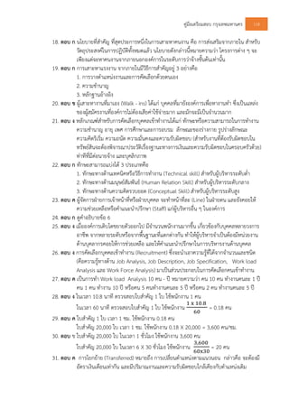 คูมือเตรียมสอบ กรุงเทพมหานคร 118
18. ตอบ ก นโยบายที่สําคัญ ที่สุดประการหนึ่งในการเสาะหาคนงาน คือ การสงเสริมจากภายใน สําหรับ
วัตถุประสงคในการปฏิบัติทั้งหมดแลว นโยบายดังกลาวนี้หมายความวา โครงการตาง ๆ จะ
เพียงแตจะหาคนงานจากภายนอกองคการในระดับการวาจางชั้นตนเทานั้น
19. ตอบ ก การเสาะหาแรงงาน จากภายในมีวิธีการสําคัญอยู 3 อยางคือ
1. การวางตําแหนงงานและการคัดเลือกดวยตนเอง
2. ความชํานาญ
3. หลักฐานอางอิง
20. ตอบ ข ผูเสาะหางานที่มาเอง (Walk - ins) ไดแก บุคคลที่มายังองคการเพื่อหางานทํา ซึ่งเปนแหลง
ของผูสมัครงานที่องคการไมตองเสียคาใชจายมาก และมักจะมีเปนจํานวนมาก
21. ตอบ ง หลักเกณฑสําหรับการคัดเลือกบุคคลเขาทํางานไดแก ทักษะหรือความสามารถในการทํางาน
ความชํานาญ อายุ เพศ การศึกษาและการอบรม ลักษณะของรางกาย รูปรางลักษณะ
ความคิดริเริ่ม ความถนัด ความมั่นคงและความรับผิดชอบ (สําหรับงานที่ตองรับผิดชอบใน
ทรัพยสินจะตองพิจารณาประวัติเรื่องฐานะทางการเงินและความรับผิดชอบในครอบครัวดวย)
ทาทีที่มีตอนายจาง และบุคลิกภาพ
22. ตอบ ก ทักษะสามารถแบงได 3 ประเภทคือ
1. ทักษะทางดานเทคนิคหรือวิธีการทํางาน (Technical skill) สําหรับผูบริหารระดับต่ํา
2. ทักษะทางดานมนุษยสัมพันธ (Human Relation Skill) สําหรับผูบริหารระดับกลาง
3. ทักษะทางดานความคิดรวบยอด (Conceptual Skill) สําหรับผูบริหารระดับสูง
23. ตอบ ค ผูจัดการฝายการเจาหนาที่หรือฝายบุคคล จะทําหนาที่ละ (Line) ในฝายตน และยังคอยให
ความชวยเหลือหรือคําแนะนําปรึกษา (Staff) แกผูบริหารอื่น ๆ ในองคการ
24. ตอบ ก ดูคําอธิบายขอ 6
25. ตอบ ง เมื่อองคการเติบโตขยายตัวออกไป มีจํานวนพนักงานมากขึ้น เกี่ยวของกับบุคคลหลายวงการ
อาชีพ จากหลายระดับหรือจากพื้นฐานะที่แตกตางกัน ทําใหผูบริหารจําเปนตองมีหนวยงาน
ดานบุคลากรคอยใหการชวยเหลือ และใหคําแนะนําปรึกษาในการบริหารงานดานบุคคล
26. ตอบ ง การคัดเลือกบุคคลเขาทํางาน (Recruitment) ซึ่งจะนําเอาความรูที่ไดจากจํานวนและชนิด
(คือความรูทางดาน Job Analysis, Job Description, Job Specification, Work load
Analysis และ Work Force Analysis) มาเปนสวนประกอบในการคัดเลือกคนเขาทํางาน
27. ตอบ ค เปนการทํา Work load Analysis 10 คน - ป หมายความวา คน 10 คน ทํางานคนละ 1 ป
คน 1 คน ทํางาน 10 ป หรือคน 5 คนทํางานคนละ 5 ป หรือคน 2 คน ทํางานคนละ 5 ป
28. ตอบ ง ในเวลา 10.8 นาที ตรวจสอบใบสําคัญ 1 ใบ ใชพนักงาน 1 คน
ในเวลา 60 นาที ตรวจสอบใบสําคัญ 1 ใบ ใชพนักงาน
	 	 . 	
= 0.18 คน
29. ตอบ ค ใบสําคัญ 1 ใบ เวลา 1 ชม. ใชพนักงาน 0.18 คน
ใบสําคัญ 20,000 ใบ เวลา 1 ชม. ใชพนักงาน 0.18 X 20,000 = 3,600 คน/ชม.
30. ตอบ ข ใบสําคัญ 20,000 ใบ ในเวลา 1 ชั่วโมง ใชพนักงาน 3,600 คน
ใบสําคัญ 20,000 ใบ ในเวลา 6 X 30 ชั่วโมง ใชพนักงาน
, 	
= 20 คน
31. ตอบ ค การโยกยาย (Transferred) หมายถึง การเปลี่ยนตําแหนงตามแนวนอน กลาวคือ จะตองมี
อัตราเงินเดือนเทากัน และมีปริมาณงานและความรับผิดชอบใกลเคียงกับตําแหนงเดิม
 