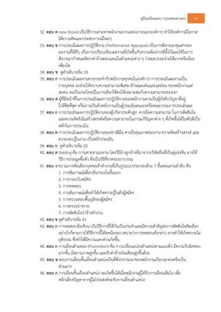 คูมือเตรียมสอบ กรุงเทพมหานคร 119
32. ตอบ ค new blood เปนวิธีการเสาะหาพนักงานจากแหลงภายนอกองคการ ทําใหองคการมีโอกาส
ไดความคิดและประสบการณใหมๆ
33. ตอบ ข การประเมินผลการปฏิบัติงาน (Performance Appraisal) เปนการพิจารณาคุณคาของ
ผลงานที่ไดรับ เปนการเปรียบเทียบผลงานที่เกิดขึ้นกับความตองการที่ตั้งไวและใชในการ
พิจารณากําหนดอัตราคาจางตอบแทนในตําแหนงตาง ๆ วาสมควรจะจายใหมากหรือนอย
เพียงใด
34. ตอบ ข ดูคําอธิบายขอ 33
35. ตอบ ก การประเมินผลงานควรกระทํากับพนักงานทุกคนในองคการ การประเมินผลงานเปน
รายบุคคล จะชวยใหทราบความสามารถพิเศษ ลักษณะเดนและจุดออน ของพนักงานแต
ละคน จะเปนประโยชนในการเลือกใชคนใหเหมาะสมกับความสามารถของเขา
36. ตอบ ค ผูที่มีหนาที่ในการประเมินผลการปฏิบัติงานของพนักงานควรเปนผูบังคับบัญชาที่อยู
ใกลชิดที่สุด หรืออาจเปนตัวพนักงานเปนผูประเมินตนเองหรือคณะกรรมการประเมินผล
37. ตอบ ก การประเมินผลการปฏิบัติงานของผูบริหารระดับสูง ควรถือความสามารถ ในการตัดสินใจ
และความคิดริเริ่มสรางสรรคหรือความสามารถในการแกปญหาตาง ๆ ที่เกิดขึ้นไดในทันทีเปน
หลักในการประเมิน
38. ตอบ ค การประเมินผลการปฏิบัติงานของชางฝมือ ควรถือคุณภาพของงาน ความคิดสรางสรรค และ
ความรอบรูในงาน เปนหลักประเมิน
39. ตอบ ก ดูคําอธิบายขอ 22
40. ตอบ ค Raiding คือ การเสาะหาแรงงาน โดยวิธีจางลูกจางที่มาจากบริษัทอื่นที่เปนคูแขงขัน อาจใช
วิธีการประมูลซื้อตัว ซึ่งเปนวิธีที่ขาดจรรยาบรรณ
41. ตอบ ง ขบวนการคัดเลือกบุคคลเขาทํางานที่เปนรูปแบบประกอบดวย 7 ขั้นตอนตามลําดับ คือ
1. การสัมภาษณเพื่อกลั่นกรองในขั้นแรก
2. การกรอกใบสมัคร
3. การทดสอบ
4. การสัมภาษณเพื่อทําใหเกิดความรูในตัวผูสมัคร
5. การตรวจสอบพื้นภูมิของผูสมัคร
6. การตรวจรางกาย
7. การตัดสินใจวาจางทํางาน
42. ตอบ ข ดูคําอธิบายขอ 41
43. ตอบ ก การทดสอบขอเขียน เปนวิธีการที่ใชกันเปนประจําและมีความสําคัญตอการตัดสินใจคัดเลือก
อยางไรก็ตามการใชวิธีการนี้ไดลดนอยลง เพราะวาการทดสอบดังกลาว อาจทําใหเกิดความไม
ยุติธรรม ซึ่งทําใหมีความแตกตางเกิดขึ้น
44. ตอบ ก การเลื่อนตําแหนง (Promotion) คือ การเปลี่ยนแปลงตําแหนงตามแนวดิ่ง มีความรับผิดชอบ
มากขึ้น มีสถานภาพสูงขึ้น และรับคาจางเงินเดือนสูงขึ้นดวย
45. ตอบ ข ตอบการเลื่อนขั้นเลื่อนตําแหนงเปนที่พึงปรารถนาของพนักงานเกือบทุกคนหรือเปน
สวนมาก
46. ตอบ ก การเลื่อนขั้นเลื่อนตําแหนง จะเกิดขึ้นไดเมื่อพนักงานผูไดรับการเลื่อนเต็มใจ เพื่อ
หลีกเลี่ยงปญหาจากผูไมประสงคจะรับการเลื่อนตําแหนง
 