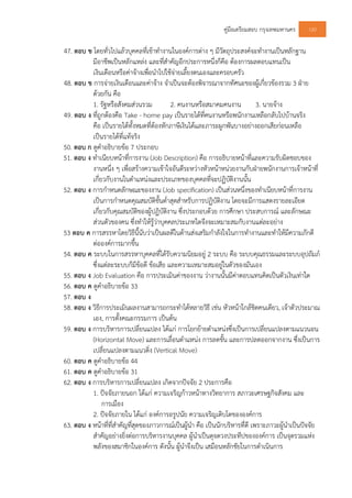 คูมือเตรียมสอบ กรุงเทพมหานคร 120
47. ตอบ ข โดยทั่วไปแลวบุคคลที่เขาทํางานในองคการตาง ๆ มีวัตถุประสงคจะทํางานเปนหลักฐาน
มีอาชีพเปนหลักแหลง และที่สําคัญอีกประการหนึ่งก็คือ ตองการผลตอบแทนเปน
เงินเดือนหรือคาจางเพื่อนําไปใชจายเลี้ยงตนเองและครอบครัว
48. ตอบ ข การจายเงินเดือนและคาจาง จําเปนจะตองพิจารณาจากทัศนะของผูเกี่ยวของรวม 3 ฝาย
ดวยกัน คือ
1. รัฐหรือสังคมสวนรวม 2. คนงานหรือสมาคมคนงาน 3. นายจาง
49. ตอบ ง ที่ถูกตองคือ Take - home pay เปนรายไดที่คนงานหรือพนักงานเหลือกลับไปบานจริง
คือ เปนรายไดทั้งหมดที่ตองหักภาษีเงินไดและภาระผูกพันบางอยางออกเสียกอนเหลือ
เปนรายไดที่แทจริง
50. ตอบ ก ดูคําอธิบายขอ 7 ประกอบ
51. ตอบ ง ทําเนียบหนาที่การงาน (Job Description) คือ การอธิบายหนาที่และความรับผิดชอบของ
งานหนึ่ง ๆ เพื่อสรางความเขาใจอันดีระหวางหัวหนาหนวยงานกับฝายพนักงานการเจาหนาที่
เกี่ยวกับงานในตําแหนงและประเภทของบุคคลที่จะปฏิบัติงานนั้น
52. ตอบ ง การกําหนดลักษณะของงาน (Job specification) เปนสวนหนึ่งของทําเนียบหนาที่การงาน
เปนการกําหนดคุณสมบัติขั้นต่ําสุดสําหรับการปฏิบัติงาน โดยจะมีการแสดงรายละเอียด
เกี่ยวกับคุณสมบัติของผูปฏิบัติงาน ซึ่งประกอบดวย การศึกษา ประสบการณ และลักษณะ
สวนตัวของคน ซึ่งทําใหรูวาบุคคลประเภทใดจึงจะเหมาะสมกับงานแตละอยาง
53 ตอบ ค การสรรหาโดยวิธีนี้นับวาเปนผลดีในดานสงเสริมกําลังใจในการทํางานและทําใหมีความภักดี
ตอองคการมากขึ้น
54. ตอบ ค ระบบในการสรรหาบุคคลที่ไดรับความนิยมอยู 2 ระบบ คือ ระบบคุณธรรมและระบบอุปถัมภ
ซึ่งแตละระบบก็มีขอดี ขอเสีย และความเหมาะสมอยูในตัวของมันเอง
55. ตอบ ง Job Evaluation คือ การประเมินคาของงาน วางานนั้นมีคาตอบแทนคิดเปนตัวเงินเทาใด
56. ตอบ ค ดูคําอธิบายขอ 33
57. ตอบ ง
58. ตอบ ง วิธีการประเมินผลงานสามารถกระทําไดหลายวิธี เชน หัวหนาใกลชิดคนเดียว, เจาตัวประมาณ
เอง, การตั้งคณะกรรมการ เปนตน
59. ตอบ ง การบริหารการเปลี่ยนแปลง ไดแก การโยกยายตําแหนงซึ่งเปนการเปลี่ยนแปลงตามแนวนอน
(Horizontal Move) และการเลื่อนตําแหนง การลดขั้น และการปลดออกจากงาน ซึ่งเปนการ
เปลี่ยนแปลงตามแนวดิ่ง (Vertical Move)
60. ตอบ ค ดูคําอธิบายขอ 44
61. ตอบ ค ดูคําอธิบายขอ 31
62. ตอบ ง การบริหารการเปลี่ยนแปลง เกิดจากปจจัย 2 ประการคือ
1. ปจจัยภายนอก ไดแก ความเจริญกาวหนาทางวิทยาการ สภาวะเศรษฐกิจสังคม และ
การเมือง
2. ปจจัยภายใน ไดแก องคการอรูปนัย ความเจริญเติบโตขององคการ
63. ตอบ ง หนาที่ที่สําคัญที่สุดของภาวการณเปนผูนํา คือ เปนนักบริหารที่ดี เพราะภาวะผูนําเปนปจจัย
สําคัญอยางยิ่งตอการบริหารงานบุคคล ผูนําเปนดุจดวงประทีปขององคการ เปนจุดรวมแหง
พลังของสมาชิกในองคการ ดังนั้น ผูนําจึงเปน เสมือนหลักชัยในการดําเนินการ
 