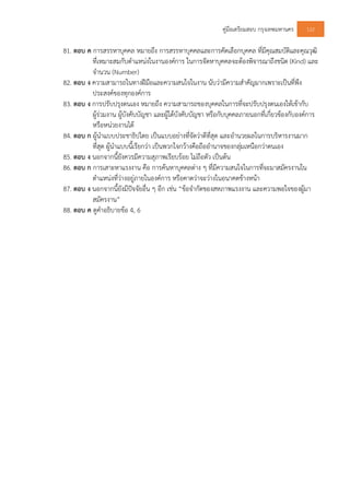 คูมือเตรียมสอบ กรุงเทพมหานคร 122
81. ตอบ ค การสรรหาบุคคล หมายถึง การสรรหาบุคคลและการคัดเลือกบุคคล ที่มีคุณสมบัติและคุณวุฒิ
ที่เหมาะสมกับตําแหนงในงานองคการ ในการจัดหาบุคคลจะตองพิจารณาถึงชนิด (Kind) และ
จํานวน (Number)
82. ตอบ ง ความสามารถในทางฝมือและความสนใจในงาน นับวามีความสําคัญมากเพราะเปนที่พึง
ประสงคของทุกองคการ
83. ตอบ ง การปรับปรุงตนเอง หมายถึง ความสามารถของบุคคลในการที่จะปรับปรุงตนเองใหเขากับ
ผูรวมงาน ผูบังคับบัญชา และผูใตบังคับบัญชา หรือกับบุคคลภายนอกที่เกี่ยวของกับองคการ
หรือหนวยงานได
84. ตอบ ก ผูนําแบบประชาธิปไตย เปนแบบอยางที่จัดวาดีที่สุด และอํานวยผลในการบริหารงานมาก
ที่สุด ผูนําแบบนี้เรียกวา เปนพวกใจกวางคือถืออํานาจของกลุมเหนือกวาตนเอง
85. ตอบ ง นอกจากนี้ยังควรมีความสุภาพเรียบรอย ไมถือตัว เปนตน
86. ตอบ ก การเสาะหาแรงงาน คือ การคนหาบุคคลตาง ๆ ที่มีความสนใจในการที่จะมาสมัครงานใน
ตําแหนงที่วางอยูภายในองคการ หรือคาดวาจะวางในอนาคตขางหนา
87. ตอบ ง นอกจากนี้ยังมีปจจัยอื่น ๆ อีก เชน “ขอจํากัดของสหภาพแรงงาน และความพอใจของผูมา
สมัครงาน”
88. ตอบ ค ดูคําอธิบายขอ 4, 6
 