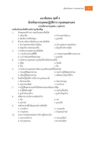 คูมือเตรียมสอบ กรุงเทพมหานคร 123
แนวขอสอบ ชุดที่ 4
นักทรัพยากรบุคคลปฏิบัติการ กรุงเทพมหานคร
การบริหารงานบุคคล / บุคลากร
จงเลือกคําตอบขอที่ทานเห็นวาถูกตองที่สุด
1. ลักษณะของขาราชการพลเรือนหมายถึงขอใด
ก. เปนอาชีพ ข. ทํางานอยางมีระบบ
ค. มีระดับการบังคับบัญชา ง. ถูกทุกขอ
2. ขาราชการตองวางตัวเปนกลาง หมายถึงขอใด
ก. ทํางานพอเหมาะไมมากไมนอย ข. ทํางานเฉพาะงานของตัวเอง
ค. ไมยุงเกี่ยวงานของแผนกอื่น ง. ไมยุงเกี่ยวกับการเมือง
3. การบริหารงานบุคคล หมายถึงขอใด
ก. การบริหารระบบใหดีขึ้น ข. การสรรหาบุคคลที่มีความสามารถ
ค. การวางตัวบุคคลใหเหมาะสม ง. ถูกทุกขอ
4. การบริหารงานบุคคลระบบอุปถัมภมีกําเนิดในประเทศใด
ก. ญี่ปุน ข. อินเดีย
ค. ไทย ง. จีน
5. การบริหารงานบุคคลอยางมีระบบและชัดเจนเกิดขึ้นในชวงใด
ก. กอนปฏิวัติอุตสาหกรรม ข. ระหวางปฏิวัติอุตสาหกรรม
ค. หลังปฏิวัติอุตสาหกรรม ง. หลังสงครามโลกครั้งที่ 1
6. โดยทั่วไปญี่ปุนใชการบริหารงานบุคคลแบบใด
ก. พี่ปกครองนอง ข. พอปกครองลูก
ค. ครูปกครองศิษย ง. รวบอํานาจ
7. การปฏิวัติอุตสาหกรรมทําใหเกิดผลกระทบตอใครมากที่สุด
ก. ชางฝมือกับครูฝก ข. คนกับเครื่องจักร
ค. ลูกจางกับนายจาง ง. ลูกจางกับลูกจาง
8. ทรัพยากรการบริหารงานมีอะไรบาง
ก. เงิน ข. คน
ค. อุปกรณ ง. ถูกทุกขอ
9. องคประกอบที่สําคัญขององคการคือขอใด
ก. การบริหาร ข. งานและเงิน
ค. งานและคน ง. เงินและอุปกรณ
10. ระบบการเลนพรรคเลนพวก จัดวาอยูในระบบใด
ก. ระบบรวมอํานาจ ข. ระบบอุปถัมภ
ค. ระบบคุณธรรม ง.ระบบสายเลือด
 