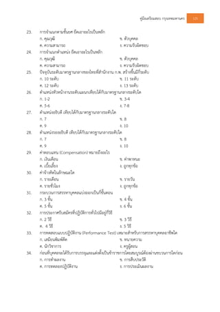 คูมือเตรียมสอบ กรุงเทพมหานคร 125
23. การจําแนกตามชั้นยศ ยึดเอาอะไรเปนหลัก
ก. คุณวุฒิ ข. ตัวบุคคล
ค. ความสามารถ ง. ความรับผิดชอบ
24. การจําแนกตําแหนง ยึดเอาอะไรเปนหลัก
ก. คุณวุฒิ ข. ตัวบุคคล
ค. ความสามารถ ง. ความรับผิดชอบ
25. ปจจุบันระดับมาตรฐานกลางของไทยที่สํานักงาน ก.พ. สรางขึ้นมีกี่ระดับ
ก. 10 ระดับ ข. 11 ระดับ
ค. 12 ระดับ ง. 13 ระดับ
26. ตําแหนงหัวหนางานระดับแผนกเทียบไดกับมาตรฐานกลางระดับใด
ก. 1-2 ข. 3-4
ค. 5-6 ง. 7-8
27. ตําแหนงอธิบดี เทียบไดกับมาตรฐานกลางระดับใด
ก. 7 ข. 8
ค. 9 ง. 10
28. ตําแหนงรองอธิบดี เทียบไดกับมาตรฐานกลางระดับใด
ก. 7 ข. 8
ค. 9 ง. 10
29. คาตอบแทน (Compensation) หมายถึงอะไร
ก. เงินเดือน ข. คาพาหนะ
ค. เบี้ยเลี้ยง ง. ถูกทุกขอ
30. คาจางคิดในลักษณะใด
ก. รายเดือน ข. รายวัน
ค. รายชั่วโมง ง. ถูกทุกขอ
31. กระบวนการสรรหาบุคคลแบงออกเปนกี่ขั้นตอน
ก. 3 ขั้น ข. 4 ขั้น
ค. 5 ขั้น ง. 6 ขั้น
32. การประกาศรับสมัครที่ปฏิบัติการทั่วไปมีอยูกี่วิธี
ก. 2 วิธี ข. 3 วิธี
ค. 4 วิธี ง. 5 วิธี
33. การทดสอบแบบปฏิบัติงาน (Performance Test) เหมาะสําหรับการสรรหาบุคคลอาชีพใด
ก. เสมียนพิมพดีด ข. ทนายความ
ค. นักวิชาการ ง. ครูผูสอน
34. กอนที่บุคคลจะไดรับการบรรจุและแตงตั้งเปนขาราชการโดยสมบูรณตองผานขบวนการใดกอน
ก. การทําผลงาน ข. การสืบประวัติ
ค. การทดลองปฏิบัติงาน ง. การประเมินผลงาน
 