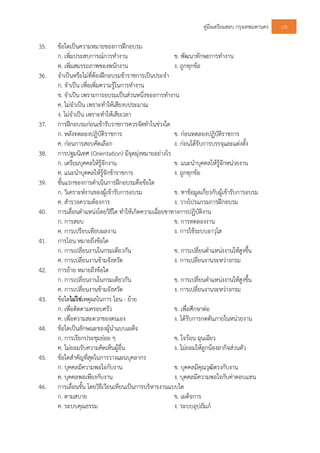 คูมือเตรียมสอบ กรุงเทพมหานคร 126
35. ขอใดเปนความหมายของการฝกอบรม
ก. เพิ่มประสบการณการทํางาน ข. พัฒนาทักษะการทํางาน
ค. เพิ่มสมรรถภาพของพนักงาน ง. ถูกทุกขอ
36. จําเปนหรือไมที่ตองฝกอบรมขาราชการเปนประจํา
ก. จําเปน เพื่อเพิ่มความรูในการทํางาน
ข. จําเปน เพราะการอบรมเปนสวนหนึ่งของการทํางาน
ค. ไมจําเปน เพราะทําใหเสียงบประมาณ
ง. ไมจําเปน เพราะทําใหเสียเวลา
37. การฝกอบรมกอนเขารับราชการควรจัดทําในชวงใด
ก. หลังทดลองปฏิบัติราชการ ข. กอนทดลองปฏิบัติราชการ
ค. กอนการสอบคัดเลือก ง. กอนไดรับการบรรจุและแตงตั้ง
38. การปฐมนิเทศ (Orientation) มีจุดมุงหมายอยางไร
ก. เตรียมบุคคลใหรูจักงาน ข. แนะนําบุคคลใหรูจักหนวยงาน
ค. แนะนําบุคคลใหรูจักขาราชการ ง. ถูกทุกขอ
39. ขั้นแรกของการดําเนินการฝกอบรมคือขอใด
ก. วิเคราะหงานของผูเขารับการอบรม ข. หาขอมูลเกี่ยวกับผูเขารับการอบรม
ค. สํารวจความตองการ ง. วางโปรแกรมการฝกอบรม
40. การเลื่อนตําแหนงโดยวิธีใด ทําใหเกิดความเฉื่อยชาทางการปฏิบัติงาน
ก. การสอบ ข. การทดลองงาน
ค. การเปรียบเทียบผลงาน ง. การใชระบบอาวุโส
41. การโอน หมายถึงขอใด
ก. การเปลี่ยนงานในกรมเดียวกัน ข. การเปลี่ยนตําแหนงงานใหสูงขึ้น
ค. การเปลี่ยนงานขามจังหวัด ง. การเปลี่ยนงานระหวางกรม
42. การยาย หมายถึงขอใด
ก. การเปลี่ยนงานในกรมเดียวกัน ข. การเปลี่ยนตําแหนงงานใหสูงขึ้น
ค. การเปลี่ยนงานขามจังหวัด ง. การเปลี่ยนงานระหวางกรม
43. ขอใดไมใชเหตุผลในการ โอน - ยาย
ก. เพื่อติดตามครอบครัว ข. เพื่อศึกษาตอ
ค. เพื่อความสะดวกของตนเอง ง. ไดรับการกดดันภายในหนวยงาน
44. ขอใดเปนลักษณะของผูนําแบบเผด็จ
ก. การเรียกประชุมยอย ๆ ข. ใจรอน ฉุนเฉียว
ค. ไมยอมรับความคิดเห็นผูอื่น ง. ไมยอมใหลูกนองลากิจสวนตัว
45. ขอใดสําคัญที่สุดในการวางแผนบุคลากร
ก. บุคคลมีความพอใจกับงาน ข. บุคคลมีคุณวุฒิตรงกับงาน
ค. บุคคลพอเพียงกับงาน ง. บุคคลมีความพอใจกับคาตอบแทน
46. การเลื่อนขั้น โดยวิธีเวียนเทียนเปนการบริหารงานแบบใด
ก. ตามสบาย ข. เผด็จการ
ค. ระบบคุณธรรม ง. ระบบอุปถัมภ
 