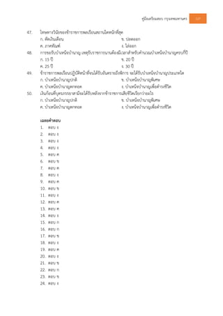 คูมือเตรียมสอบ กรุงเทพมหานคร 127
47. โทษทางวินัยของขาราชการพลเรือนสถานใดหนักที่สุด
ก. ตัดเงินเดือน ข. ปลดออก
ค. ภาคทัณฑ ง. ไลออก
48. การขอรับบําเหน็จบํานาญ เหตุรับราชการนานตองมีเวลาสําหรับคํานวณบําเหน็จบํานาญครบกี่ป
ก. 15 ป ข. 20 ป
ค. 25 ป ง. 30 ป
49. ขาราชการพลเรือนปฏิบัติหนาที่จนไดรับอันตรายถึงพิการ จะไดรับบําเหน็จบํานาญประเภทใด
ก. บําเหน็จบํานาญปกติ ข. บําเหน็จบํานาญพิเศษ
ค. บําเหน็จบํานาญตกทอด ง. บําเหน็จบํานาญเพื่อดํารงชีวิต
50. เงินกอนที่บุตรภรรยาสามีจะไดรับหลังจากขาราชการเสียชีวิตเรียกวาอะไร
ก. บําเหน็จบํานาญปกติ ข. บําเหน็จบํานาญพิเศษ
ค. บําเหน็จบํานาญตกทอด ง. บําเหน็จบํานาญเพื่อดํารงชีวิต
เฉลยคําตอบ
1. ตอบ ง
2. ตอบ ง
3. ตอบ ง
4. ตอบ ง
5. ตอบ ค
6. ตอบ ข
7. ตอบ ค
8. ตอบ ง
9. ตอบ ค
10. ตอบ ข
11. ตอบ ง
12. ตอบ ค
13. ตอบ ค
14. ตอบ ง
15. ตอบ ก
16. ตอบ ก
17. ตอบ ข
18. ตอบ ง
19. ตอบ ค
20. ตอบ ง
21. ตอบ ข
22. ตอบ ก
23. ตอบ ข
24. ตอบ ง
 