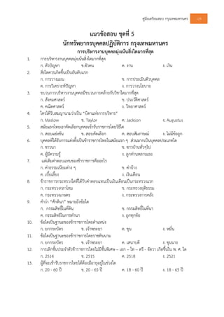คูมือเตรียมสอบ กรุงเทพมหานคร 129
แนวขอสอบ ชุดที่ 5
นักทรัพยากรบุคคลปฏิบัติการ กรุงเทพมหานคร
การบริหารงานบุคคลมุงเนนสิ่งใดมากที่สุด
1. การบริหารงานบุคคลมุงเนนสิ่งใดมากที่สุด
ก. ตัวปญหา ข.ตัวคน ค. งาน ง. เงิน
2. สิ่งใดควรเกิดขึ้นเปนอันดับแรก
ก. การวางแผน ข. การประเมินตัวบุคคล
ค. การวิเคราะหปญหา ง. การวางนโยบาย
3. ขบวนการบริหารงานบุคคลมีขบวนการคลายกับวิชาใดมากที่สุด
ก. สังคมศาสตร ข. ประวัติศาสตร
ค. คณิตศาสตร ง. วิทยาศาสตร
4. ใครไดรับสมญานามวาเปน “บิดาแหงการบริหาร”
ก. Maslow ข. Taylor ค. Jackson ง. Augustus
5. สมัยแรกไทยเราคัดเลือกบุคคลเขารับราชการโดยวิธีใด
ก. สอบแขงขัน ข. สอบคัดเลือก ค. สอบสัมภาษณ ง. ไมมีขอถูก
6. บุคคลที่ไดรับการแตงตั้งเปนขาราชการไทยในสมัยแรก ๆ สวนมากเปนบุคคลประเภทใด
ก. ชาวนา ข. ชาวบานทั่วๆไป
ค. ผูมีความรู ง. ลูกทานหลานเธอ
7. แตเดิมคาตอบแทนของขาราชการคืออะไร
ก. คาธรรมเนียมตาง ๆ ข. คาจาง
ค. เบี้ยเลี้ยง ง. เงินเดือน
8. ขาราชการกระทรวงใดที่ไดรับคาตอบแทนเปนเงินเดือนเปนกระทรวงแรก
ก. กระทรวงกลาโหม ข. กระทรวงยุติธรรม
ค. กระทรวงเกษตร ง. กระทรวงการคลัง
9. คําวา “ศักดินา” หมายถึงขอใด
ก. กรรมสิทธิ์ในที่ดิน ข. กรรมสิทธิ์ในที่นา
ค. กรรมสิทธิในการทํานา ง. ถูกทุกขอ
10. ขอใดเปนฐานะของขาราชการโดยตําแหนง
ก. ยกกระบัตร ข. เจาพระยา ค. ขุน ง. หมื่น
11. ขอใดเปนฐานะของขาราชการโดยราชทินนาม
ก. ยกกระบัตร ข. เจาพระยา ค. เสนาบดี ง. ขุนนาง
12. การเลิกชั้นประจําตัวขาราชการโดยไมมีชั้นพิเศษ – เอก – โท – ตรี - จัตวา เกิดขึ้นใน พ. ศ. ใด
ก. 2514 ข. 2515 ค. 2518 ง. 2521
13. ผูที่จะเขารับราชการไทยไดตองมีอายุอยูในชวงใด
ก. 20 - 60 ป ข. 20 - 65 ป ค. 18 - 60 ป ง. 18 - 65 ป
 