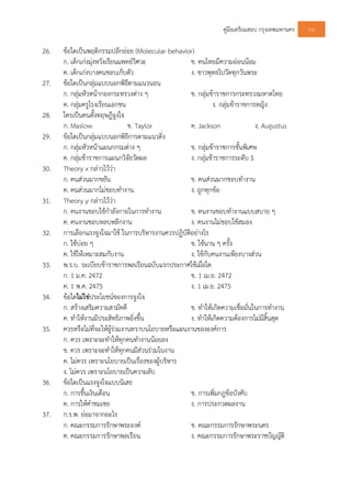 คูมือเตรียมสอบ กรุงเทพมหานคร 131
26. ขอใดเปนพฤติกรรมปลีกยอย (Molecular behavior)
ก. เด็กเกงมุงหวังเรียนแพทยวิศวะ ข. คนไทยมีความออนนอม
ค. เด็กเกงบางคนชอบเก็บตัว ง. ชาวพุทธไปวัดทุกวันพระ
27. ขอใดเปนกลุมแบบนอกพิธีตามแนวนอน
ก. กลุมหัวหนากองกระทรวงตาง ๆ ข. กลุมขาราชการกระทรวงมหาดไทย
ค. กลุมครูโรงเรียนเอกชน ง. กลุมขาราชการหญิง
28. ใครเปนคนตั้งทฤษฎีจูงใจ
ก. Maslow ข. Taylor ค. Jackson ง. Augustus
29. ขอใดเปนกลุมแบบนอกพิธีการตามแนวดิ่ง
ก. กลุมหัวหนาแผนกกรมตาง ๆ ข. กลุมขาราชการชั้นพิเศษ
ค. กลุมขาราชการแผนกวิจัยวัดผล ง. กลุมขาราชการระดับ 5
30. Theory x กลาวไววา
ก. คนสวนมากขยัน ข. คนสวนมากชอบทํางาน
ค. คนสวนมากไมชอบทํางาน ง. ถูกทุกขอ
31. Theory y กลาวไววา
ก. คนงานชอบใชกําลังกายในการทํางาน ข. คนงานชอบทํางานแบบสบาย ๆ
ค. คนงานชอบหลบหลีกงาน ง. คนงานไมชอบใชสมอง
32. การเลือกแรงจูงใจมาใช ในการบริหารงานควรปฏิบัติอยางไร
ก. ใชบอย ๆ ข. ใชนาน ๆ ครั้ง
ค. ใชใหเหมาะสมกับงาน ง. ใชกับคนงานเพียงบางสวน
33. พ.ร.บ. ระเบียบขาราชการพลเรือนฉบับแรกประกาศใชเมื่อใด
ก. 1 ม.ค. 2472 ข. 1 เม.ย. 2472
ค. 1 พ.ค. 2475 ง. 1 เม.ย. 2475
34. ขอใดไมใชประโยชนของการจูงใจ
ก. สรางเสริมความสามัคคี ข. ทําใหเกิดความเชื่อมั่นในการทํางาน
ค. ทําใหงานมีประสิทธิภาพยิ่งขึ้น ง. ทําใหเกิดความตองการไมมีสิ้นสุด
35. ควรหรือไมที่จะใหผูรวมงานทราบนโยบายหรือแผนงานขององคการ
ก. ควร เพราะจะทําใหทุกคนทํางานนอยลง
ข. ควร เพราะจะทําใหทุกคนมีสวนรวมในงาน
ค. ไมควร เพราะนโยบายเปนเรื่องของผูบริหาร
ง. ไมควร เพราะนโยบายเปนความลับ
36. ขอใดเปนแรงจูงใจแบบนิเสธ
ก. การขึ้นเงินเดือน ข. การเพิ่มกฎขอบังคับ
ค. การใหคําชมเชย ง. การประกวดผลงาน
37. ก.ร.พ. ยอมาจากอะไร
ก. คณะกรรมการรักษาพระองค ข. คณะกรรมการรักษาพระนคร
ค. คณะกรรมการรักษาพลเรือน ง. คณะกรรมการรักษาพระราชบัญญัติ
 