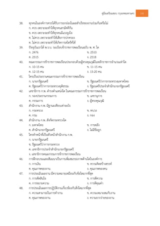 คูมือเตรียมสอบ กรุงเทพมหานคร 132
38. ทุกคนในองคการควรไดรับการยกยองในผลสําเร็จของงานรวมกันหรือไม
ก. ควร เพราะจะทําใหทุกคนสามัคคีกัน
ข. ควร เพราะจะทําใหทุกคนมีแรงจูงใจ
ค. ไมควร เพราะจะทําใหเสียการปกครอง
ค. ไมควร เพราะจะทําใหเกิดการสไตรคได
39. ปจจุบันเราได พ.ร.บ. ระเบียบขาราชการพลเรือนฉบับ พ. ศ. ใด
ก. 2476 ข. 2510
ค. 2515 ง. 2518
40. คณะกรรมการขาราชการพลเรือนประกอบดวยผูทรงคุณวุฒิในหลักราชการจํานวนเทาใด
ก. 10-15 คน ข. 11-15 คน
ค. 12-15 คน ง. 15-20 คน
41. ใครเปนประธานคณะกรรมการขาราชการพลเรือน
ก. นายกรัฐมนตรี ข. รัฐมนตรีวาการกระทรวงมหาดไทย
ค. รัฐมนตรีวาการกระทรวงยุติธรรม ง. รัฐมนตรีประจําสํานักนายกรัฐมนตรี
42. เลขาธิการ ก.พ. ดํารงตําแหนงใด ในคณะกรรมการขาราชการพลเรือน
ก. รองประธานกรรมการ ข. เลขานุการ
ค. กรรมการ ง. ผูทรงคุณวุฒิ
43. สํานักงาน ก.พ. มีฐานะเทียบเทาอะไร
ก. กระทรวง ข. ทบวง
ค. กรม ง. กอง
44. สํานักงาน ก.พ. สังกัดกระทรวงใด
ก. มหาดไทย ข. การคลัง
ค. สํานักนายกรัฐมนตรี ง. ไมมีขอถูก
45. ใครทําหนาที่เปนหัวหนาสํานักงาน ก.พ.
ก. นายกรัฐมนตรี
ข. รัฐมนตรีวาการกระทรวง
ค. เลขาธิการประจําสํานักนายกรัฐมนตรี
ง. เลขาธิการคณะกรรมการขาราชการพลเรือน
46. การฝกอบรมและสัมมนาเปนการเพิ่มสมรรถภาพดานใดในองคการ
ก. การเงิน ข. ความคิดสรางสรรค
ค. คุณภาพของงาน ง. คุณภาพของคน
47. การประเมินผลงาน มีความหมายเหมือนกับขอใดมากที่สุด
ก. การตัดสินใจ ข. การตีความ
ค. การขยายความ ง. การตีคุณคา
48. การประเมินผลการปฏิบัติงานเกี่ยวของกับสิ่งใดมากที่สุด
ก. ความสามารถในการทํางาน ข. ความเหมาะสมกับงาน
ค. คุณภาพของงาน ง. ความยากงายของงาน
 
