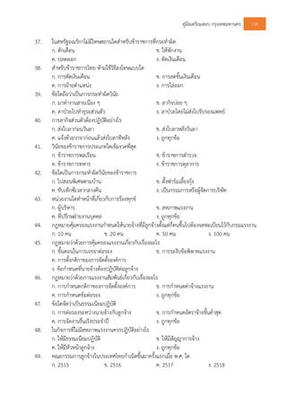 คูมือเตรียมสอบ กรุงเทพมหานคร 138
37. ในสหรัฐอเมริกาไมมีโทษสถานใดสําหรับขาราชการที่กระทําผิด
ก. ตักเตือน ข. ใหพักงาน
ค. ปลดออก ง. ตัดเงินเดือน
38. สําหรับขาราชการไทย หามใชวิธีลงโทษแบบใด
ก. การตัดเงินเดือน ข. การลดขั้นเงินเดือน
ค. การยายตําแหนง ง. การไลออก
39. ขอใดถือวาเปนการกระทําผิดวินัย
ก. มาทํางานสายเนือง ๆ ข. ลากิจบอย ๆ
ค. ลาปวยไปทําธุระสวนตัว ง. ลาปวยโดยไมสงใบรับรองแพทย
40. การลากิจสวนตัวตองปฏิบัติอยางไร
ก. สงใบลากอนวันลา ข. สงใบลาหลังวันลา
ค. แจงดวยวาจากอนแลวสงใบลาทีหลัง ง. ถูกทุกขอ
41. วินัยของขาราชการประเภทใดเขมงวดที่สุด
ก. ขาราชการพลเรือน ข. ขาราชการตํารวจ
ค. ขาราชการทหาร ง. ขาราชการตุลาการ
42. ขอใดเปนการกระทําผิดวินัยของขาราชการ
ก. ไปสอนพิเศษตามบาน ข. ตั้งฟารมเลี้ยงกุง
ค. ขับเท็กซี่เวลากลางคืน ง. เปนกรรมการหรือผูจัดการบริษัท
43. หนวยงานใดทําหนาที่เกี่ยวกับการรองทุกข
ก. ผูบริหาร ข. สหภาพแรงงาน
ค. ที่ปรึกษฝายงานบุคคล ง. ถูกทุกขอ
44. กฎหมายคุมครองแรงงานกําหนดใหนายจางที่มีลูกจางตั้งแตกี่คนขึ้นไปตองจดทะเบียนไวกับกรมแรงงาน
ก. 10 คน ข. 20 คน ค. 50 คน ง. 100 คน
45. กฎหมายวาดวยการคุมครองแรงงานเกี่ยวกับเรื่องอะไร
ก. ขั้นตอนในการเจรจาตอรอง ข. การระงับขอพิพาทแรงงาน
ค. การตั้งกติกาของการจัดตั้งองคการ
ง. ขอกําหนดที่นายจางตองปฏิบัติตอลูกจาง
46. กฎหมายวาดวยการแรงงานสัมพันธเกี่ยวกับเรื่องอะไร
ก. การกําหนดกติกาของการจัดตั้งองคการ ข. การกําหนดคาจางแรงงาน
ค. การกําหนดขอตอรอง ง. ถูกทุกขอ
47. ขอใดจัดวาเปนธรรมเนียมปฏิบัติ
ก. การตอรองระหวางนายจางกับลูกจาง ข. การกําหนดอัตราจางขั้นต่ําสุด
ค. การจัดงานรื่นเริงประจําป ง. ถูกทุกขอ
48. ในกิจการที่ไมมีสหภาพแรงงานควรปฏิบัติอยางไร
ก. ใหมีธรรมเนียมปฏิบัติ ข. ใหมีสัญญาการจาง
ค. ใหมีหัวหนาลูกจาง ง. ถูกทุกขอ
49. คณะกรรมการลูกจางในประเทศไทยกําเนิดขึ้นมาครั้งแรกเมื่อ พ.ศ. ใด
ก. 2515 ข. 2516 ค. 2517 ง. 2518
 