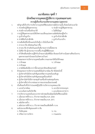 คูมือเตรียมสอบ กรุงเทพมหานคร 141
แนวขอสอบ ชุดที่ 7
นักทรัพยากรบุคคลปฏิบัติการ กรุงเทพมหานคร
ความรูเกี่ยวกับงานบริหารงานบุคคล (บุคลากร)
1. หลักฐานที่เกี่ยวกับการบริหารงานบุคคลที่ชัดเจนตอจากสมัยโบราณนั้น คนพบในชวงเวลาใด
ก. ชวงหลังปฏิวัติอุตสาหกรรม ข. ชวงมีการปฏิวัติอุตสาหกรรม
ค. ชวงมีการนําเครื่องจักรมาใช ง. ไมมีขอใดถูก
2. การปฏิวัติอุตสาหกรรมกอใหเกิดความเปลี่ยนแปลงความสัมพันธของผูใดบาง
ก. ลูกจางกับลูกจาง ข. ลูกจางกับชางฝกหัด
ค. ชางฝมือกับชางฝกหัด ง. ลูกจางกับนายจาง
3. ความสัมพันธที่เปลี่ยนแปลงไปในขอ 2 เปนไปในทางใด
ก. ทางบวก คือ สนิทสนมกันมากขึ้น
ข. ทางลบ คือ หางเหินกันและเปนที่มาของการกอตั้งสหภาพ
ค. ไมดีนัก คือ ผูประกอบการรวยขึ้น สวนผูใชฝมือจนลง
ง. ทําใหคนซึ่งเคยมีความรูสึกกับเจาของงานฉันทพี่นอง ตองออกไปทํางานในสถานที่ของโรงงาน
อุตสาหกรรมหางไกลออกไปเกิดความวาเหว
4. ลักษณะของการบริหารงานบุคคลในอดีต อาจแยกออกไดเปนกี่ลักษณะ
ก. 2 ลักษณะ ข. 3 ลักษณะ
ค. 4 ลักษณะ
ง. อาจมีเพิ่มเติมไดมากกวานี้ตามธรรมชาติของสังคมศาสตร
5. ลักษณะของการบริหารงานบุคคลที่เนนอํานาจนิยม คือ ขอใดตอไปนี้
ก. ผูบริหารคํานึงถึงความสําคัญของทรัพยากรบุคคลในระดับสูง
ข. ผูบริหารคํานึงถึงความสําคัญของมนุษยในระดับต่ํา
ค. ผูบริหารไมคํานึงถึงการลงทุนดานเครื่องจักรแตลงทุนดวยคน
ง. ผูบริหารเชื่อวาอํานาจยอมมาจากขนบธรรมเนียมประเพณี
6. เปนที่ยอมรับทั่วไปวาประเทศญี่ปุนใชการบริหารงานบุคคลแบบใด
ก. แบบอํานาจนิยม ข. แบบบิดาปกครองบุตร
ค. แบบเนนความเปนวิชาชีพ ง. แบบเนนระบบราชการ
7. การบริหารงานบุคคลในระบบราชการฝายพลเรือนมีจุดเริ่มตนที่ชัดเจนเมื่อใด
ก. เมื่อประกาศใช พ.ร.บ. ขาราชการพลเรือน พ.ศ. 2500
ข. เมื่อประกาศใช พ.ร.บ. ขาราชการพลเรือน พ.ศ. 2471
ค. สมัยรัชกาลที่ 6
ง. สมัยประกาศใช พ.ร.บ. ขาราชการพลเรือนเพื่อจัดตั้ง ก.ร.พ.
8. องคประกอบที่สําคัญขององคการ คือ
ก. ปจจัยบุคคล ข. งาน
ค. ทรัพยากรการบริหาร ง. งานและคน
 