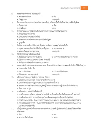 คูมือเตรียมสอบ กรุงเทพมหานคร 142
9. ทรัพยากรการบริหาร ไดแกอะไรบาง
ก. คนและการจัดการ ข. เงิน
ค. วัสดุอุปกรณ ง. ถูกทุกขอ
10. ในบรรดาทรัพยากรการบริหารทั้งหลายจากขอ 9 ทรัพยากรใดถือวาเปนทรัพยากรที่สําคัญที่สุด
ก. วัสดุอุปกรณ ข. เงิน
ค. การจัดการ ง. คน
11. ปจจัยภายในองคการที่มีความสําคัญตอการบริหารงานบุคคล ไดแกอะไรบาง
ก. การจูงใจในรูปของทรัพย
ข. เทคนิควิทยาการและเทคโนโลยี
ค. ลักษณะของการจัดการและสายการบังคับบัญชา
ง. ถูกทุกขอ
12. ปจจัยภายนอกองคการที่มีความสําคัญตอการบริหารงานบุคคล ไดแกอะไรบาง
ก. กฎหมายและระเบียบขอบังคับกับของรัฐบาล ข. สภาพของตลาด
ค. แรงกดดันจากสหภาพแรงงาน ง. ถูกทุกขอ
13. POSDCORB หมายถึงขอใดตอไปนี้
ก. ชื่อของปราชญทางดานการบริหาร ข. กระบวนการที่ผูบริหารจะตองปฏิบัติ
ค. วิธีการจัดการตามแนวทางของโจเซฟ คิงเบอรรี่
ง. คํายอของการจัดองคการและการประสานงาน
14. นอกจากคําวา Personnel Administration ซึ่งหมายถึงการบริหารงานบุคคลแลวยังมีการใชคําอื่น ๆ ใน
ความหมายเดียวกันอีก คือ
ก. Labor Relation ข. Industrial Relations
ค. Manpower Management ง. ถูกทุกขอ
15. เปาหมายสําคัญของการบริหารงานบุคคล คืออะไร
ก. แสวงหาบุคคลผูมีความรู ความสามารถสําหรับองคการ
ข. เสาะหาบุคคลดีมีความรู ความสามารถใหแกองคการทั่ว ๆ ไป
ค. สรรหาและธํารงรักษาและพัฒนาบุคคลผูมีความสามารถ มีความรูเปนคนดีใหแกหนวยงาน
ง. ขอ ก. และ ข. ถูก
16. การจัดองคการ หมายถึงขอใดตอไปนี้
ก. การกําหนดสถานที่ อุปกรณและตัวอาคารใหมีระเบียบพรอมที่จะดําเนินงานตามเปาหมายได
ข. การจัดแบงสถานที่ราชการหรือเอกชน ใหอยูในหมวดหมูอยางเปนระเบียบไมสับสน
ค. การกําหนดโครงสราง อํานาจหนาที่ การแบงสวนคน และการจัดสายงานเพื่อใหบรรลุเปาหมาย
ง. การเปลี่ยนแปลง ปรับปรุง หนวยงานธุรกิจหรือเอกชน ใหมีความรัดกุมและปฏิบัติงานไดอยางมี
ประสิทธิภาพเพิ่มมากขึ้น
17. เมื่อผูบริหารปฏิบัติหนาที่ตามกระบวนการ POSDCORB นั้น ผูบริหารควรเนนที่อะไรในขณะที่เขา
บริหารงาน
ก. เงิน ข. คน
ค. สายการบังคับบัญชา ง. ระบบ
 