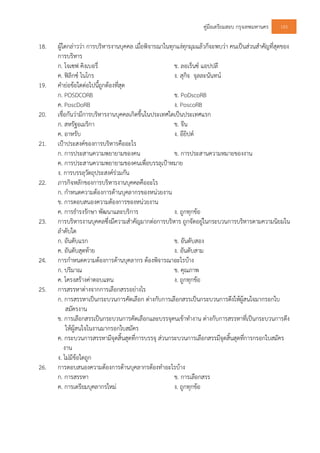 คูมือเตรียมสอบ กรุงเทพมหานคร 143
18. ผูใดกลาววา การบริหารงานบุคคล เมื่อพิจารณาในทุกแงทุกมุมแลวก็จะพบวา คนเปนสวนสําคัญที่สุดของ
การบริหาร
ก. โจเซฟ คิงเบอรี่ ข. ลอเร็นซ แอปปลี
ค. ฟลิกซ ไนโกร ง. สุกิจ จุลละนันทน
19. คํายอขอใดตอไปนี้ถูกตองที่สุด
ก. POSDCORB ข. PoDscoRB
ค. PoscDoRB ง. PoscoRB
20. เชื่อกันวามีการบริหารงานบุคคลเกิดขึ้นในประเทศใดเปนประเทศแรก
ก. สหรัฐอเมริกา ข. จีน
ค. อาหรับ ง. อียิปต
21. เปาประสงคของการบริหารคืออะไร
ก. การประสานความพยายามของคน ข. การประสานความหมายของงาน
ค. การประสานความพยายามของคนเพื่อบรรลุเปาหมาย
ง. การบรรลุวัตถุประสงครวมกัน
22. ภารกิจหลักของการบริหารงานบุคคลคืออะไร
ก. กําหนดความตองการดานบุคลากรของหนวยงาน
ข. การตอบสนองความตองการของหนวยงาน
ค. การธํารงรักษา พัฒนาและบริการ ง. ถูกทุกขอ
23. การบริหารงานบุคคลซึ่งมีความสําคัญมากตอการบริหาร ถูกจัดอยูในกระบวนการบริหารตามความนิยมใน
ลําดับใด
ก. อันดับแรก ข. อันดับสอง
ค. อันดับสุดทาย ง. อันดับสาม
24. การกําหนดความตองการดานบุคลากร ตองพิจารณาอะไรบาง
ก. ปริมาณ ข. คุณภาพ
ค. โครงสรางคาตอบแทน ง. ถูกทุกขอ
25. การสรรหาตางจากการเลือกสรรอยางไร
ก. การสรรหาเปนกระบวนการคัดเลือก ตางกับการเลือกสรรเปนกระบวนการดึงใหผูสนใจมากรอกใบ
สมัครงาน
ข. การเลือกสรรเปนกระบวนการคัดเลือกและบรรจุคนเขาทํางาน ตางกับการสรรหาที่เปนกระบวนการดึง
ใหผูสนใจในงานมากรอกใบสมัคร
ค. กระบวนการสรรหามีจุดสิ้นสุดที่การบรรจุ สวนกระบวนการเลือกสรรมีจุดสิ้นสุดที่การกรอกใบสมัคร
งาน
ง. ไมมีขอใดถูก
26. การตอบสนองความตองการดานบุคลากรตองทําอะไรบาง
ก. การสรรหา ข. การเลือกสรร
ค. การเตรียมบุคลากรใหม ง. ถูกทุกขอ
 