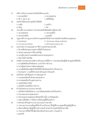 คูมือเตรียมสอบ กรุงเทพมหานคร 145
37. หลักการบริหารงานบุคคล โดยทั่วไปยึดระบบอะไร
ก. ระบบอุปถัมภ ข. ระบบคุณธรรม
ค. ขอ ก. และ ข. ถูก ง. ไมมีขอใดถูก
38. แหลงกําเนิดของระบบอุปถัมภ คือขอใด
ก. เอเชีย ข. อเมริกา
ค. ยุโรป ง. จีน
39. ระบบเลี้ยง ระบบเลนพวก ระบบชอบพอเปนพิเศษจัดวาอยูในระบบใด
ก. ระบบคุณธรรม ข. ระบบอุปถัมภ
ค. ระบบสายเลือด ง. ถูกทุกขอ
40. กฎหมายที่วางรากฐานการบริหารงานบุคคลสําหรับขาราชการพลเรือน โดยยึดระบบคุณธรรม
ก. Pendletion ข. Tennessee Valley Authority
ค. Civil Service Article ง. AFFirmative Action Act
41. แนวทางในการวางแผนบุคลากร วิธีจากบนลงลางจะบงบอกถึง
ก. มีการเชื่อมโยงแผนงานบุคลากรใหเขากับหนวยงาน
ข. หนวยงานและบุคลากรมีความสําคัญ
ค. ความรูความสามารถและขีดความสามารถของบุคลากร
ง. นโยบายมีความสําคัญ
42. เทคนิคการคาดคะเนความตองการดานแรงงานที่เรียกวา การคาดคะเนโดยผูเชี่ยวชาญแสดงใหเห็นถึง
ก. ความสัมพันธของปจจัยหลาย ๆ อยางกับการจางงาน
ข. ความรูและประสบการณของกลุมบุคคล
ค. ความสัมพันธของอดีตกับปจจัยที่เกี่ยวของโดยตรงกับการจางแรงงาน
ง. กิจกรรมตาง ๆ รวมทั้งกิจกรรมทางดานบุคลากรในรอบป
43. อะไรเปนความสําคัญของการวางแผนบุคลากร
ก. ความสอดคลองกับเปาหมายขององคการ
ข. ความสอดคลองกับกฎหมายแรงงาน
ค. บุคคลสําคัญกวาวัตถุ
ง. บุคคลมีความพอใจในการทํางาน
44. คําวาตําแหนงงาน (Position) หมายถึง
ก. หนาที่อยางหนึ่งหรือหลาย ๆ อยางที่บุคคลจะตองกระทําในองคการ
ข. จํานวนของแรงงานเฉพาะอยาง
ค. กิจกรรมของงานแตละอยางที่จะทําใหงานนั้น ๆ สําเร็จลุลวงไป
ง. กลุมงานที่เหมือน ๆ กันไมวางานนั้นจะอยูที่ใดในองคการ
45. การพรรณนาลักษณะงาน (Job Description) หมายถึง
ก. กระบวนการรวบรวมขอมูลที่เกี่ยวกับงานกิจกรรม วิธีปฏิบัติงาน คุณสมบัติของผูปฏิบัติงาน
ข. ขอความที่แสดงวาผูปฏิบัติงานทํางานอะไร ทําอยางไร และทําไมจึงทําอยางนั้น
ค. กระบวนการที่จัดทําขึ้นเพื่อเปรียบเทียบคาของงานตาง ๆ ในองคการ
ง. ถูกทุกขอ
 