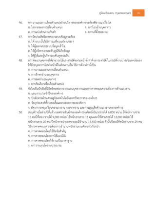 คูมือเตรียมสอบ กรุงเทพมหานคร 146
46. การวางแผนการเลื่อนตําแหนงฝายบริหารขององคการจะตองพิจารณาเรื่องใด
ก. โอกาสของการเลื่อนตําแหนง ข. การโอนยายบุคลากร
ค. การแบงสวนงานกันทํา ง. สถานที่ตั้งของงาน
47. การวัดประสิทธิภาพของระบบขอมูลจะตอง
ก. ใหระบบนั้นไมมีการเปลี่ยนแปลงบอย ๆ
ข. ใหผูออกแบบระบบขอมูลเขาใจ
ค. ใหผูบริหารงานระดับสูงใชเก็บขอมูล
ง. ใหผูใชและผูบริหารระดับสูงยอมรับ
48. การพัฒนาบุคลากรใหสามารถใชแรงงานไดหลายหนาที่เทาที่จะกระทําได ในกรณีที่งานบางสวนลดนอยลง
ใหยายบุคลากรไปทําหนาที่ในสวนงานอื่น วิธีการดังกลาวนี้เปน
ก. การวางแผนงานการเลื่อนตําแหนง
ข. การรักษาจํานวนบุคลากร
ค. การลดจํานวนบุคลากร
ง. การคัดเลือกเพื่อเลื่อนตําแหนง
49. ขอใดเปนปจจัยที่มีอิทธิพลตอการวางแผนบุคลากรและการคาดคะเนความตองการดานแรงงาน
ก. แผนงานประจําปขององคการ
ข. ปจจัยทางดานเศรษฐกิจเทคโนโลยีและทรัพยากรขององคการ
ค. วัตถุประสงคทั้งระยะสั้นและระยะยาวขององคการ
ง. อัตราการหมุนเวียนของแรงงาน การขาดงาน และการสูญเสียดานแรงงานขององคการ
50. สมมุติวาเมื่อสามปที่แลว ยอดขายสินคาขององคการแหงหนึ่งปแรกขายได 6,000 หนวย ใชพนักงานขาย
10 คนปที่สอง ขายได 9,000 หนวย ใชพนักงานขาย 15 คุณและปที่สามขายได 12,000 หนวย ใช
พนักงานขาย 20 คน ปหนาคาดวายอดขายจะมีจํานวน 14,400 หนวย ดังนั้นจึงจะใชพนักงานขาย 24 คน
วิธีการคาดคะเนความตองการจํานวนพนักงานขายดังกลาวเรียกวา
ก. การคาดคะเนโดยใชปจจัยสําคัญ
ข. การคาดคะเนโดยการใชแนวโนม
ค. การคาดคะเนโดยใชงานเปนมาตรฐาน
ง. การวางแผนโดยงบประมาณ
 