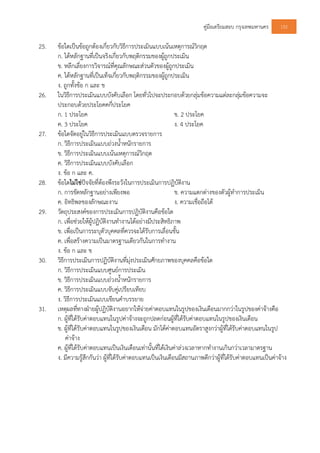 คูมือเตรียมสอบ กรุงเทพมหานคร 152
25. ขอใดเปนขอถูกตองเกี่ยวกับวิธีการประเมินแบบเนนเหตุการณวิกฤต
ก. ไดหลักฐานที่เปนจริงเกี่ยวกับพฤติกรรมของผูถูกประเมิน
ข. หลีกเลี่ยงการวิจารณที่คุณลักษณะสวนตัวของผูถูกประเมิน
ค. ไดหลักฐานที่เปนเท็จเกี่ยวกับพฤติกรรมของผูถูกประเมิน
ง. ถูกทั้งขอ ก และ ข
26. ในวิธีการประเมินแบบบังคับเลือก โดยทั่วไปจะประกอบดวยกลุมขอความแตละกลุมขอความจะ
ประกอบดวยประโยคคกี่ประโยค
ก. 1 ประโยค ข. 2 ประโยค
ค. 3 ประโยค ง. 4 ประโยค
27. ขอใดจัดอยูในวิธีการประเมินแบบตรวจรายการ
ก. วิธีการประเมินแบบถวงน้ําหนักรายการ
ข. วิธีการประเมินแบบเนนเหตุการณวิกฤต
ค. วิธีการประเมินแบบบังคับเลือก
ง. ขอ ก และ ค.
28. ขอใดไมใชปจจัยที่ตองพึงระวังในการประเมินการปฏิบัติงาน
ก. การขัดหลักฐานอยางเพียงพอ ข. ความแตกตางของตัวผูทําการประเมิน
ค. อิทธิพลของลักษณะงาน ง. ความเชื่อถือได
29. วัตถุประสงคของการประเมินการปฏิบัติงานคือขอใด
ก. เพื่อชวยใหผูปฏิบัติงานทํางานไดอยางมีประสิทธิภาพ
ข. เพื่อเปนการระบุตัวบุคคลที่ควรจะไดรับการเลื่อนขั้น
ค. เพื่อสรางความเปนมาตรฐานเดียวกันในการทํางาน
ง. ขอ ก และ ข
30. วิธีการประเมินการปฏิบัติงานที่มุงประเมินศักยภาพของบุคคลคือขอใด
ก. วิธีการประเมินแบบศูนยการประเมิน
ข. วิธีการประเมินแบบถวงน้ําหนักรายการ
ค. วิธีการประเมินแบบจับคูเปรียบเทียบ
ง. วิธีการประเมินแบบเขียนคําบรรยาย
31. เหตุผลที่ทางฝายผูปฏิบัติงานอยากใหจายคาตอบแทนในรูปของเงินเดือนมากกวาในรูปของคาจางคือ
ก. ผูที่ไดรับคาตอบแทนในรูปคาจางจะถูกปลดกอนผูที่ไดรับคาตอบแทนในรูปของเงินเดือน
ข. ผูที่ไดรับคาตอบแทนในรูปของเงินเดือน มักไดคาตอบแทนอัตราสูงกวาผูที่ไดรับคาตอบแทนในรูป
คาจาง
ค. ผูที่ไดรับคาตอบแทนเปนเงินเดือนเทานั้นที่ไดเงินคาลวงเวลาหากทํางานเกินกวาเวลามาตรฐาน
ง. มีความรูสึกกันวา ผูที่ไดรับคาตอบแทนเปนเงินเดือนมีสถานภาพดีกวาผูที่ไดรับคาตอบแทนเปนคาจาง
 