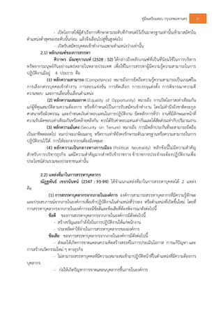 คูมือเตรียมสอบ กรุงเทพมหานคร 27
- เปดโอกาสใหผูสําเร็จการศึกษาตามระดับที่กําหนดไวเปนมาตรฐานเทานั้นเขามาสมัครใน
ตําแหนงต่ําสุดของระดับนั้นกอน แลวจึงเลื่อนไปสูขั้นสูงตอไป
- เปดรับสมัครบุคคลเขาทํางานเฉพาะตําแหนงวางเทานั้น
2.1) หลักเกณฑของการสรรหา
ศิวาพร มัณฑุกานนท (2528 : 52) ไดกลาวถึงหลักเกณฑที่เปนที่นิยมใชในการบริหาร
ทรัพยากรมนุษยกันอยางแพรหลายในหลายประเทศ เพื่อใชในการสรรหาผูมีความรูความสามารถในการ
ปฏิบัติงานมีอยู 4 ประการ คือ
(1) หลักความสามารถ (Competence) หมายถึงการยึดถือความรูความสามารถเปนเกณฑใน
การเลือกสรรบุคคลเขาทํางาน การสอบแขงขัน การคัดเลือก การบรรจุแตงตั้ง การพิจารณาความดี
ความชอบ และการเลื่อนขั้นเลื่อนตําแหนง
(2) หลักความเสมอภาค (Equality of Opportunity) หมายถึง การเปดโอกาสเทาเทียมกัน
แกผูที่คุณสมบัติตามความตองการ หรือที่กําหนดไวในการรับสมัครเขาทํางาน โดยไมคํานึงถึงชาติตระกูล
ศาสนาหรือผิวพรรณ และกําหนดเงินคาตอบแทนในการปฏิบัติงาน ยึดหลักการที่วา งานที่มีลักษณะหนาที่
ความรับผิดชอบเทาเทียมกันหรือคลายคลึงกัน ควรไดรับคาตอบแทนเทากันและไดสัดสวนเทากับปริมาณงาน
(3) หลักความมั่นคง (Security on Tenure) หมายถึง การมีหลักประกันที่จะสามารถยึดถือ
เปนอาชีพตลอดไป จนกวาจะเกษียณอายุ หรืตราบเทาที่ยังคงรักษาระดับมาตรฐานหรือความสามารถในการ
ปฏิบัติงานไวได การใหออกจากงานตองมีเหตุผล
(4) หลักความเปนกลางทางการเมือง (Political Neutrality) หลักขอนี้ไมมีความสําคัญ
สําหรับการบริหารธุรกิจ แตมีความสําคัญมากสําหรับขาราชการ ขาราชการประจําจะตองปฏิบัติงานเพื่อ
ประโยชนสวนรวมของประชาชนเทานั้น
2.2) แหลงที่มาในการสรรหาบุคลากร
ณัฎฐพันธ เขจรนันทน (2547 : 93-94) ไดจําแนกแหลงที่มาในการสรรหาบุคคลได 2 แหลง
คือ
(1) การสรรหาบุคลากรจากภายในองคการ องคการสามารถสรรหาบุคลากรที่มีความรูทักษะ
และประสบการณจากภายในองคการเพื่อเขาปฏิบัติงานในตําแหนงที่วางลง หรือตําแหนงที่เปดขึ้นใหม โดยที่
การสรรหาบุคลากรจากภายในองคการจะมีขอดีและขอเสียที่ตองพิจารณาดังตอไปนี้
ขอดี ของการสรรหาบุคลากรจากภายในองคการมีดังตอไปนี้
- สรางขวัญและกําลังใจในการปฏิบัติงานใหแกพนักงาน
- ประหยัดคาใชจายในการสรรหาบุคลากรขององคการ
ขอเสีย ของการสรรหาบุคลากรจากภายในองคการมีดังตอไปนี้
- สงผลใหเกิดการขาดแคลนความคิดสรางสรรคในการประเมินโอกาส การแกปญหา และ
การสรางนวัตกรรมใหม ๆ ทางธุรกิจ
- ไมสามารถสรรหาบุคคลที่มีความเหมาะสมเขามาปฏิบัติหนาที่ในตําแหนงที่มีความตองการ
บุคลากร
- กอใหเกิดปญหาการขาดแคลนบุคลากรขึ้นภายในองคการ
 