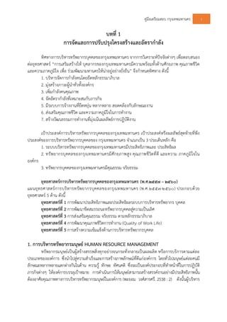 คูมือเตรียมสอบ กรุงเทพมหานคร 1
บทที่ 1
การจัดและการปรับปรุงโครงสรางและอัตรากําลัง
ทิศทางการบริหารทรัพยากรบุคคลของกรุงเทพมหานคร จากการวิเคราะหปจจัยตางๆ เพื่อตอบสนอง
ตอยุทธศาสตร “การเสริมสรางให บุคลากรของกรุงเทพมหานครมีความพรอมทั้งดานศักยภาพ คุณภาพชีวิต
และความภาคภูมิใจ เพื่อ รวมพัฒนามหานครใหนาอยูอยางยั่งยืน” จึงกําหนดทิศทาง ดังนี้
1. บริหารจัดการกําลังคนโดยยึดหลักธรรมาภิบาล
2. มุงสรางภาวะผูนําทั่วทั้งองคกร
3. เพิ่มกําลังคนคุณภาพ
4. จัดอัตรากําลังที่เหมาะสมกับภารกิจ
5. มีระบบการจางงานที่ยืดหยุน หลากหลาย สอดคลองกับลักษณะงาน
6. สงเสริมคุณภาพชีวิต และความภาคภูมิใจในการทํางาน
7. สรางวัฒนธรรมการทํางานที่มุงเนนผลลัพธการปฏิบัติงาน
เปาประสงคการบริหารทรัพยากรบุคคลของกรุงเทพมหานคร เปาประสงคหรือผลลัพธสุดทายที่พึง
ประสงคของการบริหารทรัพยากรบุคคลของ กรุงเทพมหานคร จําแนกเปน 3 ประเด็นหลัก คือ
1. ระบบบริหารทรัพยากรบุคคลของกรุงเทพมหานครมีประสิทธิภาพและ ประสิทธิผล
2. ทรัพยากรบุคคลของกรุงเทพมหานครมีศักยภาพสูง คุณภาพชีวิตที่ดี และความ ภาคภูมิใจใน
องคกร
3. ทรัพยากรบุคคลของกรุงเทพมหานครมีคุณธรรม จริยธรรม
ยุทธศาสตรการบริหารทรัพยากรบุคคลของกรุงเทพมหานคร (พ.ศ.๒๕๕๗ – ๒๕๖๐)
แผนยุทธศาสตรการบริหารทรัพยากรบุคคลของกรุงเทพมหานคร (พ.ศ.๒๕๕๗-๒๕๖๐) ประกอบดวย
ยุทธศาสตร 5 ดาน ดังนี้
ยุทธศาสตรที่ 1 การพัฒนาประสิทธิภาพและประสิทธิผลระบบการบริหารทรัพยากร บุคคล
ยุทธศาสตรที่ 2 การพัฒนาขีดสมรรถนะทรัพยากรบุคคลสูความเปนเลิศ
ยุทธศาสตรที่ 3 การสงเสริมคุณธรรม จริยธรรม ตามหลักธรรมาภิบาล
ยุทธศาสตรที่ 4 การพัฒนาคุณภาพชีวิตการทํางาน (Quality of Work Life)
ยุทธศาสตรที่ 5 การสรางความเขมแข็งดานการบริหารทรัพยากรบุคคล
1. การบริหารทรัพยากรมนุษย HUMAN RESOURCE MANAGEMENT
ทรัพยากรมนุษยเปนผูสรางสรรพสิ่งทุกอยางจนกระทั่งกลายเปนผลผลิต หรือการบริการตามแตละ
ประเภทขององคการ ซึ่งนําไปสูความสําเร็จและการสรางภาพลักษณที่ดีแกองคการ โดยทั่วไปมนุษยแตละคนมี
ลักษณะหลากหลายแตกตางกันในดาน ความรู ทักษะ ทัศนคติ ซึ่งจะเปนองคประกอบที่ทําหนาที่ในการปฏิบัติ
ภารกิจตางๆ ใหองคการบรรลุเปาหมาย การดําเนินการใหมนุษยสามารถสรางสรรคงานอยางมีประสิทธิภาพนั้น
ตองอาศัยคุณภาพทางการบริหารทรัพยากรมนุษยในองคการ (พะยอม วงศสารศรี. 2538 : 2) ดังนั้นผูบริหาร
 