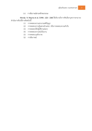 คูมือเตรียมสอบ กรุงเทพมหานคร 29
(10) การสัมภาษณตามหลักสมรรถนะ
Mondy R. Wayne et al. (1996 : 223 - 238) ไดอธิบายถึงการคัดเลือกบุคลากรสามารถ
ดําเนินการดวยวิธีการดังตอไปนี้
(1) การทดสอบความสามารถสติปญญา
(2) การทดสอบความรูเฉพาะตําแหนง หรือการทดสอบความสําเร็จ
(3) การทดสอบใหปฏิบัติงานยอยๆ
(4) การทดสอบความสนใจในงาน
(5) การทดสอบบุคลิกภาพ
(6) การสัมภาษณ
 