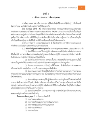 คูมือเตรียมสอบ กรุงเทพมหานคร 36
บทที่ 9
การฝกอบรมและการพัฒนาบุคคล
การพัฒนาบุคคล หมายถึง กระบวนการที่จัดทําขึ้นเพื่อใหบุคลากรไดเรียนรู ปรับทัศนคติ
ในการทํางาน และใหมีความชํานาญในการปฏิบัติงานมากขึ้น
ดนัย เทียนพุฒ (2545 : 26) ไดใหความหมายของ การพัฒนาทรัพยากรมนุษย หมายถึง
การดําเนินงานที่จะสงเสริมใหพนักงานมีความความสามารถ ทัศนคติ และประสบการณที่เพิ่มขึ้น เพื่อให
พนักงานสามารถปฏิบัติงานในตําแหนงปจจุบันไดอยางมีประสิทธิภาพและพรอมที่จะรับผิดชอบในตําแหนงที่
สูงขึ้น ทั้งนี้การพัฒนาพนักงานมิไดมีวัตถุประสงคเพียง เพื่อใหพนักงานมีความรูความชํานาญในงานปจจุบัน
เทานั้น แตมีความมุงหมาย เพื่อใหพนักงานไดกาวหนาและเติบโตตอไปในอนาคตดวย
ดังนั้นการพัฒนาบุคคลจะครอบคลุมใน 3 เรื่องดวยกันคือ การฝกอบรม (training)
การศึกษา (education) และการพัฒนา (development)
3.1) ความสําคัญของการพัฒนาบุคคลมี 6 ประการ (กุลธน ธนาพงศธร. 2532 : 169–171) คือ
(1) ชวยทําใหระบบ และวิธีการปฏิบัติงานมีสมรรถภาพดียิ่งขึ้นมีการติดตอประสานงาน
ดียิ่งขึ้น ทั้งนี้ เพราะการพัฒนาบุคคลจะชวยเรงเราความสนใจในการปฏิบัติงานของบุคลากรใหมีความสํานึก
รับผิดชอบในการปฏิบัติหนาที่ของตนใหไดผลดียิ่งขึ้น
(2) ชวยทําใหเกิดการประหยัด ลดความสิ้นเปลืองของวัสดุที่ใชในการปฏิบัติงานทั้งนี้
เพราะเมื่อบุคคลใดไดรับการพัฒนามาเปนอยางดีแลวยอมสามารถปฏิบัติงานไดอยางถูกตอง
(3) ชวยลดระยะเวลาของการเรียนรูงานใหนอยลง อีกทั้งยังเปนการชวยลดความ
เสียหายตางๆ ที่อาจจะเกิดขึ้นจากการทํางานแบบลองถูกลองผิดอีกดวย
(4) ชวยแบงเบาภาระหนาที่ของผูบังคับบัญชา หรือหัวหนาหนวยงานตางๆ ในการตอบ
คําถามหรือใหคําแนะนําแกผูใตบังคับบัญชาของตน ในกรณีที่มีบุคลากรเขาทํางานใหม หรือเขารับตําแหนง
ใหมในหนวยงาน
(5) ชวยกระตุนบุคลากรตางๆ ใหปฏิบัติงานเพื่อความเจริญกาวหนาในตําแหนงหนาที่
การงาน ทั้งนี้ เพราะโดยทั่วไปแลว เมื่อมีการพิจารณาเลื่อนตําแหนงใดๆ ในองคการก็ตาม มักจะคํานึงถึง
ความรูความสามารถที่บุคคลนั้นจะสามารถปฏิบัติงานในตําแหนงที่ไดรับการเลื่อนขึ้นได ซึ่งผูที่ไดรับการพัฒนา
แลว ยอมมีโอกาสมากกวาผูที่มิไดเขารับการพัฒนา
(6) ชวยทําใหบุคคลนั้นๆ มีโอกาสไดรับความรู ความคิดใหมๆ ทําใหเปนคนทันสมัยทัน
ตอความเจริญกาวหนาทางเทคโนโลยีใหมๆ
ขั้นตอนการพัฒนาบุคคล มี 5 ขั้นตอน ดังตอไปนี้
(1) การสํารวจความตองการ
(2) การกําหนดวัตถุประสงคของการพัฒนาบุคลากร
(3) การกําหนดรูปแบบในการพัฒนาบุคลากร
(4) การดําเนินการพัฒนา
(5) การประเมินผล
 
