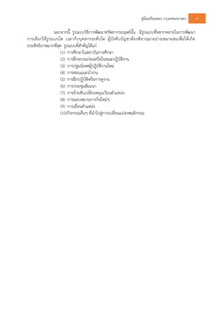 คูมือเตรียมสอบ กรุงเทพมหานคร 37
นอกจากนี้ รูปแบบวิธีการพัฒนาทรัพยากรมนุษยนั้น มีรูปแบบที่หลากหลายในการพัฒนา
การเลือกใชรูปแบบใด เวลากับบุคลกรระดับใด ผูบังคับบัญชาตองพิจารณาอยางเหมาะสมเพื่อใหเกิด
ประสิทธิภาพมากที่สุด รูปแบบที่สําคัญไดแก
(1) การศึกษาในสถาบันการศึกษา
(2) การฝกอบรมกอนหรือในขณะปฏิบัติงาน
(3) การปฐมนิเทศผูปฏิบัติงานใหม
(4) การสอนแนะนํางาน
(5) การฝกปฏิบัติหรือการดูงาน
(6) การประชุมสัมมนา
(7) การยายสับเปลี่ยนหมุนเวียนตําแหนง
(8) การมอบหมายภารกิจใหมๆ
(9) การเลื่อนตําแหนง
(10)กิจกรรมอื่นๆ ที่นําไปสูการเปลี่ยนแปลงพฤติกรรม
 