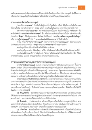 คูมือเตรียมสอบ กรุงเทพมหานคร 2
องคการทุกคนสมควรตองมีความรูและความเขาใจอยางลึกซึ้งถึงหลักการบริหารทรัพยากรมนุษย เพื่อใหสามารถ
บริหารทรัพยากรมนุษยใหเกิดประโยชนไดอยางมีประสิทธิภาพกอใหเกิดประสิทธิผลแกองคการ
ภาพรวมการบริหารทรัพยากรมนุษย
“การบริหารงานบุคคล” ซึ่งเปนคําเดิมที่เคยใชมาในอดีตนั้น เปนคําที่สื่อถึงการดําเนินกิจกรรม
พื้นฐานดั้งเดิม กลาวคือ การสรรหา บรรจุ แตงตั้ง การเลื่อนขั้นเงินเดือน การดําเนินการทางวินัย ฯลฯ
ในปจจุบันความหมายของ “คน” ในองคกรไปไกลกวานั้นมาก ดวยถือวาคนเปน “ทรัพยากร” ที่มี
คาจึงเกิดคําวา “การบริหารทรัพยากรมนุษย” ขึ้น หรือในบางองคกรมองไกลกวานั้นอีก กลาวคือมองเห็น
วาคนเปน “ตนทุน” ที่สําคัญขององคกร จึงเกิดคําใหมขึ้นมาวา “การบริหารทรัพยากรบุคคลที่เปนตนทุน”
หรือ “การบริหารทุนมนุษย” หรือ “Human Capital Management” ขึ้นอีกหนึ่งคํา
ดังนั้น คําวา “การบริหารทุนมนุษย” หรือ “การบริหารทรัพยากรมนุษย” จึงมีความหมาย
ใกลเคียงกันเนื่องจากมองคนเปน “ตนทุน” หรือเปน “ทรัพยากร” ที่สําคัญขององคกร
หากตนทุนมีนอย ก็ตองเติมใหเต็มหรือทําใหมีมากเพียงพอ
หากตนทุนมีจุดบกพรอง ก็ตองพัฒนา แกไข หรือเพิ่มคุณคาเพื่อใหเปนพลังขับเคลื่อนอยางแทจริง
หากตนทุนมีลักษณะที่เขาขายที่เรียกวา “เสื่อม” หรือพัฒนาไมขึ้นไมวาจะดวยวิธีการใด ก็ตอง
หาทางปรับเปลี่ยน โยกยาย หรือแมกระทั่งตองดําเนินการผองถายออกไป
ความหมายและความสําคัญของการบริหารทรัพยากรมนุษย
การบริหารทรัพยากรมนุษย หมายถึง กระบวนการที่ผูบริหารใชดําเนินงานดานบุคลากร ตั้งแตการ
สรรหา คัดเลือก และบรรจุบุคคลที่มีคุณสมบัติเหมาะสมใหปฏิบัติงานในองคการ พรอมทั้งการพัฒนา ธํารง
รักษาใหสมาชิกที่ปฏิบัติงานในองคการไดเพิ่มพูนความรู ความสามารถ มีสุขภาพกายและสุขภาพจิตที่ดีใน
การทํางาน และยังรวมไปถึงการแสวงหาวิธีการที่ทําใหสมาชิกในองคการ ที่ตองพนจากการทํางานดวยเหตุ
ทุพพลภาพ เกษียณอายุหรือเหตุอื่นใดในงาน ใหสามารถดํารงชีวิตอยูในสังคมไดอยางมีความสุข
ความสําคัญของการบริการทรัพยากรมนุษยนั้น มีอยูมากมายหลายประการแตโดยสวนจะเขาใจกัน
เฉพาะในดานขององคกรผูไดรับผลประโยชนโดยตรงจากการบริหารงานทรัพยากรมนุษยที่มีประสิทธิภาพ
อยางไรก็ตาม ธัญญา ผลอนันต (2546:17) ไดกลาวถึงความสําคัญของการบริหารทรัพยากรมนุษย ที่
นอกเหนือจากดานองคกรแลว ยังมีผลตอดานบุคลากรตลอดจนสังคมสวนรวมดวย ซึ่งไดอธิบายถึงสําคัญไว
ในแตละ 3 ดาน ดังตอไปนี้
(1) ดานบุคลากร ชวยใหพนักงานในองคการไดคนพบศักยภาพของตนเอง และไดพัฒนาตนเอง
ใหมีความสามารถเชิงสมรรถนะในการปฏิบัติงานไดอยางเต็มที่ มีความผาสุกและความพึงพอใจในงาน เกิด
ความกาวหนา สามารถทํางานที่ใหผลการดําเนินการที่ดีมีประสิทธิผล
(2) ดานองคกร ชวยพัฒนาองคกร พนักงานที่มีคุณภาพก็จะดําเนินการตามแผนปฏิบัติการ ตาม
แนวทางที่ผูนําระดับสูงวางไวอยางมีประสิทธิผล ทําใหเกิดผลการดําเนินงานที่เปนเลิศทั้งดานบริการและการ
ผลิตสินคา องคกรก็ยอมจะเจริญกาวหนา มีความมั่นคงและขยายงานออกไปไดดวยดี
(3) ดานสังคม ชวยเสริมสรางความมั่นคงใหแกสังคมและประเทศชาติ เมื่อองคกรซึ่งเปนหนวย
หนึ่งของสังคมเจริญกาวหนาและมั่นคงดี ก็สงผลไปถึงสังคมโดยรวมดวยเมื่อพนักงานไดพัฒนาตนจนมี
ความสามารถหารายไดมาชวยใหครอบครัวมั่นคงก็สงผลดีตอชุมชน
 
