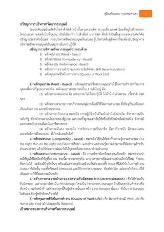 คูมือเตรียมสอบ กรุงเทพมหานคร 3
ปรัชญาการบริหารทรัพยากรมนุษย
โดยปกติมนุษยจะตัดสินใจทําสิ่งใดสิ่งหนึ่งนั้นตามความคิด ความเชื่อ และคานิยมที่อยูในตัวของเขา
โดยมีแนวความคิดที่เปนพื้นฐานวาสิ่งที่เลือกทําเปนสิ่งที่มีคามากที่สุด ซึ่งสิ่งที่เปนพื้นฐานของความคิดก็คือ
ปรัชญาประจําตัวนั้นเอง การบริหารทรัพยากรมนุษยก็เชนกัน ผูบริหารหรือผูจัดการก็จะตองมีปรัชญาการ
บริหารทรัพยากรมนุษยเปนแนวทางในการปฏิบัติ
ปรัชญาการบริหารทรัพยากรมนุษยประกอบดวย
1) หลักคุณธรรม (Merit - Based)
2) หลักสมรรถนะ (Competency - Based)
3) หลักผลงาน (Performance - Based)
4) หลักการกระจายอํานาจและความรับผิดชอบ (HR Decentralization)
5) หลักคุณภาพชีวิตในการทํางาน (Quality of Work Life)
1) หลักคุณธรรม (Merit - Based) : หลักคุณธรรมหรือระบบคุณธรรมใชในการบริหารทรัพยากร
บุคคลทั้งภาครัฐและภาคธุรกิจ หลักคุณธรรมประกอบดวย 4 หลักใหญ คือ
(1) หลักความเสมอภาค คือ เสมอภาค ไมเลือกปฏิบัติ ไมคํานึงถึงผิวพรรณ เชื้อชาติ เพศ
ฯลฯ
(2) หลักความสามารถ การบริหารคนหมูมากตองมีวิธีวัดความสามารถ ซึ่งปจจุบันเปลี่ยนมา
เปนหลักผลงาน และหลักสมรรถนะ
(3) หลักความเปนกลาง หมายถึง การปฏิบัติหนาที่โดยไมคํานึงถึงฝายใด ขาราชการเปน
กลไกรัฐ ตองทํางานตามนโยบายของรัฐบาล แตบางครั้งถูกมองวารับใชหรือเขาขางฝายใดฝายหนึ่ง ซึ่งอาจมี
ผลกระทบกับความมั่นคงในอาชีพราชการ
(4) หลักความมั่นคง หมายถึง การรับรองการเปนอาชีพ มีทางกาวหนา มีคาตอบแทน
และสวัสดิการที่เหมาะสม ที่เกียรติและศักดิ์ศรี
2) หลักสมรรถนะ (Competency - Based) : หมายถึง ใชคนใหตรงกับความรูความสามารถ (Put
the Right Man on the Right Job) โดยการศึกษา และกําหนดความรูความสามารถที่ตองการสําหรับ
ตําแหนงตางๆ แลวนําไปสรรหาพัฒนาใหไดบุคคลที่เหมาะสมมาดํารงตําแหนง
3) หลักผลงาน (Performance - Based) : คือ การบริหารโดยยึดผลงานเปนหลัก หมายความวา
จะใหคุณใหโทษใครใหดูที่ผลงาน ตรงนี้มาจากภาคธุรกิจ ถามวาราชการยึดผลงานอยางเดียวไดไหม คําตอบ
คือคงไมได จะตองมีปจจัยอื่นๆ หรือแมแตทางธุรกิจเหมือนกันตองมองทั้ง Input ที่ใสเขาไปในการทํางาน
Output ที่เกิดขึ้น รวมทั้งทัศนคติ (Attitude) และวิธีการทํางานของเขา ตองโปรงใส แตอยางไรก็ตาม ก็ให
เนนผลงาน ใหยึดผลงานเปนหลัก
4) หลักการกระจายอํานาจและความรับผิดชอบ (HR Decentralization) : คือใหรวมกัน
รับผิดชอบ เวลาถามวาใครเปน HR Manager ใครเปน Personnel Manager ถาเปนยุคกอนคําตอบคือ
หัวหนาการเจาหนาที่ แตคําตอบยุคนี้คือผูบริหารนั้นเอง หรือ Line Manager นั้นเอง ที่เปน HR Manager
ในตัวเอง ตองรูหลักตองบริหารได
5) หลักคุณภาพชีวิตในการทํางาน (Quality of Work Life) : คือ ในการทํางานมี Work Life กับ
Home Life ทําอยางไรใหสมดุลกัน (Balance)
เปาหมายของการบริหารทรัพยากรมนุษย
 
