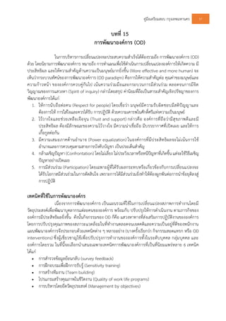 คูมือเตรียมสอบ กรุงเทพมหานคร 57
บทที่ 15
การพัฒนาองคการ (OD)
ในการบริหารการเปลี่ยนแปลงจะประสบความสําเร็จไดตองรวมถึง การพัฒนาองคการ (OD)
ดวย โดยนิยามการพัฒนาองคการ หมายถึง การทําแผนเพื่อใชดําเนินการเปลี่ยนแปลงองคการใหเกิดความ มี
ประสิทธิผล และใหความสําคัญดานความเปนมนุษยมากยิ่งขึ้น (More effective and more human) จะ
เห็นวากระบวนทัศนของการพัฒนาองคการ (OD paradigm) คือการใหความสําคัญตอ คุณคาของมนุษยและ
ความกาวหนา ขององคการควบคูกันไป เนนความรวมมือและกระบวนการมีสวนรวม ตลอดจนการมีจิต
วิญญาณของการแสวงหา (Spirit of inquiry) กลาวโดยสรุป คานิยมที่ถือเปนสาระสําคัญเชิงปรัชญาของการ
พัฒนาองคการไดแก
1. ใหการนับถือตอคน (Respect for people) โดยเชื่อวา มนุษยมีความรับผิดชอบมีสติปญญาและ
ตองการให การใสใจและควรไดรับ การปฏิบัติ ดวยความเคารพในศักดิ์ศรีแหงความเปนมนุษย
2. ไววางใจและชวยเหลือเจือจุน (Trust and support) กลาวคือ องคการที่ถือวามีสุขภาพดีและมี
ประสิทธิผล ตองมีลักษณะของความไววางใจ มีความนาเชื่อถือ มีบรรยากาศที่เปดเผย และใหการ
เกื้อกูลตอกัน
3. มีความเสมอภาคดานอํานาจ (Power equalization) ในองคการที่มีประสิทธิผลจะไมเนนการใช
อํานาจและการควบคุมตามสายการบังคับบัญชา เปนประเด็นสําคัญ
4. กลาเผชิญปญหา (Confrontation) โดยไมเลี่ยง ไมประวิงเวลาหรือหนีปญหาที่เกิดขึ้น แตจะใชวิธีเผชิญ
ปญหาอยางเปดเผย
5. การมีสวนรวม (Participation) โดยเฉพาะผูที่ไดรับผลกระทบหรือเกี่ยวของกับการเปลี่ยนแปลงจะ
ไดรับโอกาสมีสวนรวมในการตัดสินใจ เพราะการไดมีสวนรวมยิ่งทําใหตองผูกพันตอการนําขอยุติลงสู
การปฏิบัติ
เทคนิคที่ใชในการพัฒนาองคกร
เนื่องจากการพัฒนาองคการ เปนแผนรวมที่ใชในการเปลี่ยนแปลงสภาพการทํางานโดยมี
วัตถุประสงคเพื่อพัฒนาบุคลากรแตละคนขององคการ พรอมกับ ปรับปรุงใหการดําเนินงาน ตามภารกิจของ
องคการมีประสิทธิผลยิ่งขึ้น ดังนั้นกิจกรรมของ OD ก็คือ แสวงหาทางที่สงเสริมการปฏิบัติงานขององคการ
โดยการปรับปรุงคุณภาพของสภาวะแวดลอมในที่ทํางานตลอดจนเจตคติและความเปนอยูที่ดีของพนักงาน
แผนพัฒนาองคการจึงประกอบดวยเทคนิคตาง ๆ หลายอยาง (บางครั้งเรียกวา กิจกรรมสอดแทรก หรือ OD
interventions) ซึ่งผูเชี่ยวชาญใชเพื่อปรับปรุงการทํางานขององคการทั้งในระดับบุคคล กลุมบุคคล และ
องคการโดยรวม ในที่นี้จะเลือกนําเสนอเฉพาะเทคนิคการพัฒนาองคการที่เปนที่นิยมแพรหลาย 6 เทคนิค
ไดแก
 การสํารวจขอมูลยอนกลับ (survey feedback)
 การฝกอบรมเพื่อฝกการรับรู (Sensitivity training)
 การสรางทีมงาน (Team building)
 โปรแกรมสรางคุณภาพในชีวิตงาน (Quality of work life programs)
 การบริหารโดยยึดวัตถุประสงค (Management by objectives)
 