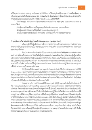 คูมือเตรียมสอบ กรุงเทพมหานคร 60
แกปญหา (Problem solving) มากอน อยางไรก็ดีมีผลงานวิจัยระบุวา แมกิจกรรม QCs จะมีผลดีตอการ
ปรับปรุงคุณภาพในชีวิตในชวงระยะเวลาสั้น (ราวไมเกิน 18 เดือน) แตพบวามีประสิทธิผลนอยลงถาจะใหเกิด
การเปลี่ยนแปลงในระยะยาว (Griffin,1988 อางใน Greenberg,1997:567)
กลาวโดยสรุป เทคนิคการจัดโปรแกรมคุณภาพในชีวิตงาน หรือ QWL มีประโยชนอยางนอย 3
ประการไดแก
(1) เพิ่มความพึงพอใจในงาน เกิดความผูกพันตอองคการและลดการลาออกนอยลง
(2) เพิ่มผลผลิตหรือผลงาน ใหสูงขึ้น (Increased productivity)
(3) เพิ่มความมีประสิทธิผลขององคการ (เชน ผลกําไรมากขึ้น การไดบรรลุเปาหมาย)
5. เทคนิคการบริหารโดยยึดวัตถุประสงค (Management by objectives)
เปนเทคนิคที่ทั้งผูบริหารและพนักงานรวมกันกําหนดเปาหมายขององคการแลวพยายาม
ดําเนินการใหบรรลุตามเปาหมายนั้น โดยกระบวนการของการบริหาร โดยยึดวัตถุประสงค หรือ MBO แบง
ออกเปน 3 ขั้นตอน
ขั้นแรก ทําการเลือกเปาหมายที่ตองการใหพนักงานดําเนินการไดดีที่สุดตามความตองการของ
องคการ การเลือกเปาหมายควรทํารวมกันทั้งผูบริหารและพนักงานแทนที่จะเปนการสั่งมาจาก ผูบริหาร โดย
เปาหมายที่กําหนดจะตองสามารถวัดไดและมีเงื่อนไขกํากับดวย ตัวอยางเชน “จะเพิ่มผลผลิตใหสูงขึ้นกวาเดิม
15 เปอรเซ็นตภายในไตรมาสแรกของป” หรือ “จะลดอัตราการชํารุดของผลิตภัณฑลงจากเดิม 25 เปอรเซ็นต
ภายในปนี้” เปนตน ในขั้นตอนนี้ทั้งผูบริหารและพนักงานจะ รวมกันจัดทําแผนปฏิบัติการ (Action plan)
เพื่อใหสามารถบรรลุเปาหมายตามที่กําหนด
ขั้นที่สอง เมื่อไดกําหนดเปาหมายและจัดทําแผนปฏิบัติแลวก็ถึงขั้นการนําแผนลงสูการปฏิบัติ
(Implementation) ในการปฏิบัติตามแผนจําเปนตองมีการตรวจสอบความกาวหนาของการดําเนินงานอยาง
สม่ําเสมอทุกระยะวาเปนไปตามที่ประมาณการตามเปาหมายหรือไม ถาเกิดปญหาขึ้นระหวางดําเนินการ
ปญหาดังกลาวไดรับการแกไขหรือไม และถามีการผิดพลาดไปจากแผนไดรับการแกไขแลวหรือยัง จําเปนตอง
ปรับแผนปรับวิธีดําเนินการหรือแมแตปรับเปาหมายหรือไม
ขั้นสุดทาย หลังจากไดกํากับดูแลใหมีความกาวหนาไปสูเปาหมายแลว ในขั้นตอไปที่ตองทําก็
คือ การประเมินผลวาเปนไปตามเปาหมายหรือไม และบรรลุตามเปาหมายขององคการเพียงไร โดยถาพบวาไดบรรลุตาม
เปาหมาย ก็สามารถริเริ่มกําหนดเปาหมายใหมที่สูงกวาเดิมขึ้นอีก แตในทางกลับกัน ถาประเมินแลวพบวา ไม
สามารถบรรลุตามเปาหมายที่กําหนดได ก็กลับไปเริ่มจัดทําแผนปฏิบัติการขึ้นใหมที่สามารถ จะดําเนินการ ให
บรรลุเปาหมายได ดวยเหตุที่เมื่อบรรลุเปาหมายไดแลว ระบุใหเริ่มเลือกกําหนดเปาหมายขึ้นใหมดังกลาว จึง
ทําให MBO เปนกระบวนการที่มีความตอเนื่อง ตลอดเวลา MBO จึงถือเปนเครื่องมือที่มีประสิทธิผลสูงที่ใชใน
การวางแผนและการวางกลยุทธการ เปลี่ยนแปลงขององคการ เปนวิธีการที่ทั้งพนักงาน และองคการ รวม
ทํางานเพื่อบรรลุเปาหมายเดียวกัน พนักงานโดยเฉพาะระดับลางไดมีสวนรวมมากขึ้น โดยผูบริหารระดับสูง
ตองแสดงความเต็มใจ ใหการยอมรับใหการสนับสนุนและเขามารวมทุกขั้นตอนใหมากที่สุด อยางไรก็ตาม
กิจกรรม MBO จะมองเห็นผลไดชัดเจนตองใชระยะเวลายาวนานพอควร โดยเฉลี่ยประมาณ 3-5 ป ดังนั้น
MBO อาจไมเหมาะกับองคการประเภทที่ตองการเห็นผลรวดเร็ว
 