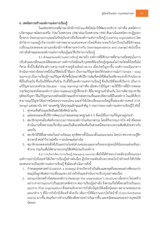 คูมือเตรียมสอบ กรุงเทพมหานคร 61
6. เทคนิคการสรางองคการแหงการเรียนรู
ในแตละทศวรรษที่ผานมามักมีการนําแนวคิดใหมมาใชพัฒนาองคการ กลาวคือ เทคนิคการ
บริหารคุณภาพโดยรวมหรือ TQM ในทศวรรษ 1980 ตอมาในทศวรรษ 1990 หันมาเนนเทคนิคการปฏิรูปยก
รื้อระบบ (Reengineering)และในปจจุบันกลาวถึงเรื่ององคการแหงการเรียนรู (Learning organization) โดย
นักวิชาการและผูบริหารองคการตางพยายามเสนอหนทางใหมที่เหมาะสมกับโลกปจจุบันที่มีลักษณะ
เปลี่ยนแปลงตลอดเวลาและตองมีการพึ่งพาระหวางกัน (Interdependence and change) ตอไปนี้จะ
กลาวถึงลักษณะขององคการแหงการเรียนรูและวิธีบริหารการเรียนรู
6.1 ลักษณะขององคการแหงการเรียนรู หมายถึง องคการที่มีศักยภาพที่สามารถยืดหยุนในการ
ปรับตัวและเปลี่ยนแปลงไดตลอดเวลา องคการก็เหมือนกับบุคคลที่ตองเรียนรูอยูเสมอไมวาจะโดยตั้งใจหรือไม
ก็ตาม ทั้งนี้ก็เพื่อใหองคการสามารถดํารงอยูดวยดีอยางถาวร เมื่อเกิดปญหาขึ้น องคการจะมีแนวทาง
ดําเนินการอยางใดอยางหนึ่งใน2วิธีตอไปนี้ วิธีแรก เปนการแกปญหาโดยใชประสบการณเกา (Single – loop
learning) เปนการเรียนรูการแกปญหาที่เกิดขึ้นโดยอาศัยวิธีการเดิมที่เคยใชไดผลในอดีต ผนวกเขากับนโยบาย
ที่มีในปจจุบัน ซึ่งเปนวิธีที่ตรงกันขาม กับที่ใชในองคการแหงการเรียนรู ซึ่งเปนวิธีที่สองที่เรียกวา เปนการ
แกปญหาแบบองครวม (Double – loop learning) กลาวคือ เมื่อพบวามีปญหา จะใชวิธีการที่มีการหลอม
รวมวัตถุประสงคขององคการ นโยบายและแนวปฏิบัติประจํา ที่มีมาตรฐานเขาดวยกัน ในการพิจารณาหาขอ
ยุติของปญหา วิธีแกปญหาแบบหลังจะมีลักษณะทาทายตอความเชื่อและปทัสถานที่มีในองคการ ในแงที่เชื่อวา
สามารถแกปญหาไดอยางชนิดถอนรากถอนโคน และทําใหเกิดเปลี่ยนแปลงใหญขึ้นตอองคการเซนจ (P.M.
Senge) แหงสถาบัน MIT ของสหรัฐ ไดสรุปคุณลักษณะสําคัญ 5 ประการของ องคการแหงการเรียนรูไว ดังนี้
1. ทุกคนเห็นดวยและยึดมั่นตอวิสัยทัศนรวมกัน
2. แตละคนจะละทิ้งวิธีการคิดแบบเกาตลอดจนมาตรฐานตาง ๆ ที่เคยใชในการแกปญหาอยูประจํา
3. สมาชิกทุกคนตองคิดถึงกระบวนการขององคการในเชิงภาพรวม โดยที่กิจกรรมภารกิจ หนาที่ตลอด
ดําเนินงานทั้งหลายจะเกี่ยวของ และเปนสิ่งแวดลอมซึ่งเปนสวนหนึ่งของระบบความสัมพันธระหวางกัน
และกัน
4. สมาชิกใชวิธีสื่อสารตอกันอยางเปดเผย ทุกทิศทางทั้งในแนวตั้งและแนวนอน โดยปราศจากความรูสึก
หวาดกลัวตอคําวิจารณหรือ การลงโทษแตอยางใด
5. สมาชิกจะลดละตอสิ่งที่เปนผลประโยชนสวนตนของแผนกหรือของกลุมตนใหนอยลงแตจะหันมา
ทํางาน รวมกันเพื่อใหสามารถบรรลุวิสัยทัศนรวมกับองคการ
6.2 การบริหารจัดการการเรียนรู (Managing learning) เพื่อใหไดคําตอบวาจะตองเปลี่ยนแปลง
องคการอยางไรจึงจะทําใหเกิดการเรียนรูอยางตอเนื่อง ผูบริหารจะตองมีบทบาทอะไรบางถาจะทําใหบริษัท
ของตนกลายเปนองคการแหงการเรียนรู ซึ่งมีแนวดําเนินการดังนี้
1. กําหนดยุทธศาสตร (Establish a strategy) ฝายบริหารจําเปนตองแสดงจุดยืนของตนอยางชัดเจนกวา
ตนมุงมั่นผูกพันตอการเปลี่ยนแปลง อยางจริงจังและดําเนินการปรับปรุงอยางตอเนื่อง
2. ออกแบบโครงสรางใหมขององคการ (Redesign the organization’s structure) เนื่องจาก โครงสราง
อยาง ทางการแบบเกาเปนอุปสรรคขัดขวาง ตอการเรียนรูอยางยิ่ง จึงควรแกไขใหโครงสรางเปนแบบ
แนวราบ (Flat organization) ซึ่งลดระดับสายการบังคับบัญชาใหเหลือนอยลง พยายามหลอมรวม
แผนกตาง ๆ ที่มีภารกิจใกลเคียงเขาดวยกัน เพิ่มการใชทีมงานแบบไขวหนาที่ (Cross-functional
teams) มากขึ้น สงเสริมการทํางานที่ตองพึ่งพาระหวางกันมากขึ้น และขจัดพรมแดนระหวางบุคคลให
นอยลง
 