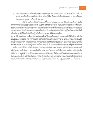 คูมือเตรียมสอบ กรุงเทพมหานคร 62
3. ปรับเปลี่ยนวัฒนธรรมใหมขององคการ (Reshape the organization’s culture) ดังกลาวแลววา
คุณลักษณะที่สําคัญขององคการแหงการเรียนรู ก็คือ มีความกลาเสี่ยง (Risk taking) ความเปดเผย
(Openness) และ ความกาวหนา (Growth)
ดังนั้นฝายบริหารจึงตองกําหนดทาทีทั้งทางคําพูดและการกระทําไปในลักษณะดังกลาวจนฝง
รากลึกกลายเปนวัฒนธรรมขององคการ ผูบริหารเองตอง แสดงออกใหเห็นถึงความเปนคนกลาเสี่ยงและ
ยอมรับวาการผิดพลาดเปนเรื่องธรรมดา ยอมใหผลตอบแทนแกคนที่กลาฉกฉวยโอกาสที่จะเปน ประโยชนแก
งานสวนรวม แมจะตองพบความผิดพลาดบางก็ตาม ฝายบริหารจําเปนตองกระตุนใหเกิดความขัดแยงที่
เกี่ยวกับงาน เพื่อใหทุกฝายไดเรียนรูรวมกันในการหาคําตอบที่ดีที่สุดแกองคการ
อยางไรก็ดี แนวคิดในการสรางองคการแหงการเรียนรูซึ่งมีคุณลักษณะทั้ง 5 ประการ ดังที่ไดกลาวมาแลวยัง
เปนรูปแบบเชิงอุดมคติ เนื่องจากยังไมพบ องคการใด ที่มีคุณลักษณะที่ครบถวน แตองคการแหงการเรียนรูก็
ไดบรรจุแนวคิดตาง ๆ ดานพฤติกรรมองคการ อาทิเชน TQM วัฒนธรรมองคการ องคการที่ไรพรมแดน ความ
ขัดแยงเกี่ยวกับงาน และภาวะผูนําแบบเปลี่ยนสภาพ เปนตน กลาวคือองคการแหงการเรียนรูรับแนวคิดของ
TQM ในประเด็นที่เนนการยึดมั่นตอการปรับปรุงอยางตอเนื่อง องคการแหงการเรียนรูมีวัฒนธรรมองคการที่
เนนเรื่อง ความกลาเสี่ยง ความเปดเผยโปรงใส และความเจริญงอกงาม เปนตน องคการแหงการเรียนรูยังเนน
หลักการไรพรมแดนดวยการปรับลดระดับของสายการบังคับบัญชาใหนอยลง พรอมทั้งหลอมรวมแผนกตาง ๆ
ที่เคยแยกยอยซ้ําซอนเขาดวยกัน นอกจากนี้องคการแหงการเรียนรูยังสนับสนุนและใหความสําคัญตอความ
คิดเห็นที่ตางกัน การวิจารณเชิงสรางสรรคและ ความขัดแยงที่เกี่ยวกับงาน ในรูปแบบตาง ๆ และที่แนนอน
 