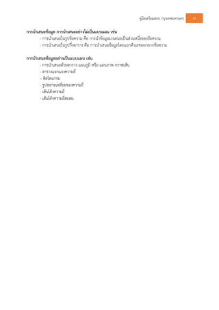 คูมือเตรียมสอบ กรุงเทพมหานคร 64
การนําเสนอขอมูล การนําเสนออยางไมเปนแบบแผน เชน
- การนําเสนอในรูปขอความ คือ การนําขอมูลมาเสนอเปนสวนหนึ่งของขอความ
- การนําเสนอในรูปกึ่งตาราง คือ การนําเสนอขอมูลโดยแยกตัวเลขออกจากขอความ
การนําเสนอขอมูลอยางเปนแบบแผน เชน
- การนําเสนอดวยตาราง แผนภูมิ หรือ แผนภาพ กราฟเสน
- ตารางแจกแจงความถี่
– ฮิสโตแกรม
- รูปหลายเหลี่ยมของความถี่
- เสนโคงความถี่
- เสนโคงความถี่สะสม
 