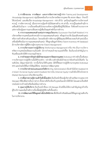 คูมือเตรียมสอบ กรุงเทพมหานคร 5
3. การฝกอบรม การพัฒนา และการจัดการความรู(HRM–Training and Development
/Knowledge Management) กลุมนี้สอดคลองกับการบริหารทรัพยากรบุคคล คือ สรรหา พัฒนา รักษาไว
ใชประโยชน และเพิ่มเรื่อง Knowledge Management – KM เขาไป ยุคปจจุบันพูดถึงการบริหารองค
ความรู การจัดการความรู เนื่องจากความรูทุกดานไมใชเฉพาะดาน HR เทานั้น ความรูในแตละดานมีการ
เคลื่อนตัวไปเร็วมาก บางเรื่องเคลื่อนตัวไปจนกระทั่งความรูเดิมที่มีอยูใชไมไดเลย จึงตองสรางบรรยากาศ
แหงการเรียนรูและการแลกเปลี่ยนความรูเพื่อเปนคุณคาหลักในการทํางาน
4. การวางแผนทดแทนตําแหนง/การหมุนเวียนงาน (Succession Plan/Staff Rotation) การ
บริหารทรัพยากรบุคคลในองคกรควรมีการวางแผนทดแทนตําแหนง หรือพูกงายๆ คือ มีแผนสืบทอดตําแหนง
หรือการสรางตัวตายตัวแทนนั่นเอง โดยจะตองมีการพิจารณาผูที่มีคุณสมบัติที่เหมาะสมกับตําแหนวนั้นๆ
เครื่องมือที่ชวยในการวางแผนทดแทนตําแหนง ก็คือฐานขอมูลกําลังคน (Talent Inventory HR Database)
มีการบริหารจัดการผูที่มีความรูความสามารถ (Talent Management)
5. การบริหารผลการปฏิบัติงาน (Performance Management) หรือ PM เปนการบริหาร
ทรัพยากรบุคคลโดยยึดผลงานเปนหลัก มีการกําหนดเปาหมายและตัวชี้วัด ถือเปนกลไกสําคัญในการ
ขับเคลื่อนองคกรใหทํางานบรรลุเปาหมาย
6. การกําหนดภารกิจอยางมีเปาหมายและการวัดผลงานบุคคล (Individual KPI) หลักเบื้องตนของ
การบริหารผลการปฏิบัติงานนั้นใชกับองคกร กลาวคือ องคกรตองมีเปาหมายวาตองทําอะไรใหเสร็จ ใน
ระดับไหน มีคุณภาพอยางไร จากนั้นก็นํามาใชกับบุคคล มีตัวชี้วัดผลการปฏิบัติงานรายบุคคล (Individual
KPI) และนําผลไปใชในการใหคุณใหโทษ ตลอดจนการพัฒนาบุคคล
7. การบริหารคาตอบแทนและสวัสดิการ (Pay Administration) ตองคํานึงถึงความเสมอภาค
ภายนอก (Ex-ternal Equity) และความเสมอภาคภายใน (Internal Equity) รวมถึงตองใชกลไกตลาด
(Market Mechanism) เขามาพิจารณาดวย
8. การสื่อสารความรูความเขาใจทั่วทั้งองคกร ถือเปนหนาที่ของผูบริหารดานทรัพยากรบุคคล (HR
Manager) ที่ตองสื่อสารเรื่องราวตางๆ ทั้งหลายที่เกี่ยวของกับบุคคลในองคกรใหทั่วถึง โดยเฉพาะเรื่องสิทธิ
ประโยชน ทางกาวหนาหรือเงื่อนไขในการทํางาน
9. คุณภาพใหบริการ ถือเปนหนาที่ของ HR Manager ดวยที่ตองใหความสําคัญตอลูกคาหรือ
ผูรับบริการและเนนย้ําหลักการเรื่องนี้ตอผูปฏิบัติงานทั่วทั้งองคกร
10. การพัฒนาและใชขอมูลอยางมีประสิทธิภาพ เพื่อใหองคกรทันสมัยและใชขอมูลบนฐานเดียวกัน
ในการบริหารงาน
 
