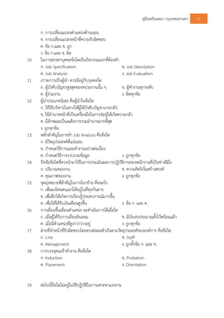 คูมือเตรียมสอบ กรุงเทพมหานคร 69
ก. การเปลี่ยนแปลงตําแหนงดานนอน
ข. การเปลี่ยนแปลงหนาที่ความรับผิดชอบ
ค. ขอ ก.และ ข. ถูก
ง. ขอ ก.และ ข. ผิด
10. ในการสรรหาบุคคลขอใดเปนกิจกรรมแรกที่ตองทํา
ก. Job Specification ข. Job Description
ค. Job Analysis ง. Job Evaluation
11. ภาวะการเปนผูนํา ควรมีอยูกับบุคคลใด
ก. ผูบังคับบัญชาสูงสุดของหนวยงานนั้น ๆ ข. ผูทํางานทุกระดับ
ค. ผูรวมงาน ง. ผิดทุกขอ
12. ผูนําประเภทนิเสธ คือผูนําในขอใด
ก. ใชวิธีบริหารในทางใหผูใตบังคับบัญชาเกรงกลัว
ข. ใชอํานาจหนาที่เปนเครื่องมือในการขมขูใหเกิดความกลัว
ค. มีลักษณะเปนเผด็จการรวมอํานาจมากที่สุด
ง. ถูกทุกขอ
13. หลักสําคัญในการทํา Job Analysis คือขอใด
ก. มีวัตถุประสงคที่แนนอน
ข. กําหนดวิธีการและทํางานอยางตอเนื่อง
ค. กําหนดวิธีการรวบรวมขอมูล ง. ถูกทุกขอ
14. ปจจัยขอใดที่ควรนํามาใชในการประเมินผลการปฏิบัติงานของพนักงานที่เปนชางฝมือ
ก. ปริมาณของงาน ข. ความคิดริเริ่มสรางสรรค
ค. คุณภาพของงาน ง. ถูกทุกขอ
15. จุดมุงหมายที่สําคัญในการโยกยาย คืออะไร
ก. เพื่อลงโทษคนเลวใหอยูในที่ทุรกันดาร
ข. เพื่อฝกใหเกิดการเรียนรูประสบการณมากขึ้น
ค. เพื่อใหไดรับเงินเดือนสูงขึ้น ง. ขอ ก. และ ค.
16. การเลื่อนขึ้นเลื่อนตําแหนง จะดําเนินการไดเมื่อใด
ก. เมื่อผูไดรับการเลื่อนยินยอม ข. มีเงินงบประมาณตั้งไวพรอมแลว
ค. เมื่อมีตําแหนงที่สูงกวาวางอยู ง. ถูกทุกขอ
17. ฝายที่ทําหนาที่รับผิดชอบโดยตรงตอผลสําเร็จตามวัตถุประสงคขององคการ คือขอใด
ก. Line ข. Staff
ค. Management ง. ถูกทั้งขอ ก. และ ข.
18. การบรรจุคนเขาทํางาน คือขอใด
ก. Induction ข. Probation
ค. Placement ง. Orientation
19. ตอไปนี้ขอใดไมอยูในวิธีปฏิบัติในการเสาะหาแรงงาน
 