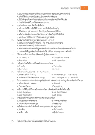 คูมือเตรียมสอบ กรุงเทพมหานคร 71
ก. เปนการเจรจาโตตอบทําใหเห็นลักษณะทาทางของผูถูกสัมภาษณประกอบดวย
ข. เสียคาใชจายและเวลานอยเมื่อเปรียบเทียบกับการทดสอบ
ค. ไมมีหลักฐานที่แสดงถึงผลการพิจารณาคือผลการสัมภาษณที่เห็นไดแนชัด
ง. เปนวิธีที่ประหยัดในกรณีมีผูสมัครจํานวนมาก
30. ประโยชนของการสอบคัดเลือก คือขอใด
ก. เปนการชวยใหนายจางไดมีโอกาสประชาสัมพันธองคการดวย
ข. ใชไดกับคนงานจํานวนมาก ๆ ทําใหประหยัดเวลาและคาใชจาย
ค. เปนการวัดผลที่แนนอนและไดมาตรฐาน ทําใหไมเกิดอคติกับผูสมัคร
ง. ทําใหองคการมีอิสระในการคัดเลือกผูสมัครอยางเต็มที่
31. หลักในการคัดเลือกผูเขารับการฝกในแตละครั้ง คือขอใด
ก. ตองเลือกคนงานที่มีพื้นฐานคลาย ๆ กัน เขารับการฝกอบรมรวมกัน
ข. ควรเปนพนักงานที่อยูในองคการเดียวกัน
ค. ควรเปนพนักงานองคการที่อยูในระดับเดียวกัน และมีความตองการฝกอบรมเหมือนกัน
ง. เลือกคนที่มีพื้นฐานเดียวกันหรือตางกันก็ได แตตองมี Training Need เหมือนกัน
32. วิธีอบรมใดที่สามารถใชอบรมไดทั้งระดับผูบริหารและคนงาน
ก. Job-Rotation ข. In-Basket Technique
ค. Demotion ง. Job Instruction
33. ขอใดแสดงใหเห็นถึงการเปลี่ยนแปลงสภาพการทํางาน
ก. Transfer ข. Promotion
ค. Demotion ง. ถูกทุกขอ
34. ขอใดไมจัดอยูในประเภท On-the-Job-Training
ก. การสอบงาน (Coaching) ข. การแนะนํางาน (Job Instruction)
ค. การศึกษากรณีพิเศษ (Special Study) ง. การเรียนปฏิบัติงาน (Job Rotation)
35. ในการทดสอบกระบวนการขั้นแรกสุดที่จะชวยใหการทดสอบเปนไปอยางถูกตอง จะตองทําสิ่งใดกอน
ก. เลือกชนิดของการทดสอบ ข. สัมภาษณ
ค. วิเคราะหปริมาณ ง. วิเคราะหงาน
36. เครื่องชวยชี้ใหเห็นถึงกิจการทั้งหมดของตําแหนงที่จะตองทําใหเสร็จสิ้น คือขอใด
ก. Job Discription ข. Job Specification
ค. Job Classification ง. Job Design
37. การประเมินคางานไมนิยมใชหาคาจางของงานประเภทใด
ก. งานของพนักงานระดับลาง ข. งานประเภทชางฝมือ
ค. งานตําแหนงบริหารระดับสูง ง. ไมมีขอใดถูก
38. ขอใดเปนการจายคาจางที่เขาหลัก Management by Objection
ก. เงินเดือน ข. คาจางรายวัน
ค. คาจางรายชิ้น ง. เงินคาลวงเวลา
39. ขอใดตอไปนี้ถือเปนคาตอบแทนแรงงานที่ไดรับจากนายจาง
 