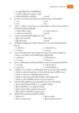 คูมือเตรียมสอบ กรุงเทพมหานคร 72
ก. ความภูมิใจที่ไดเปนพนักงานบริษัทที่มีชื่อเสียง
ข. สถานที่ทํางานที่สวย สะอาด เจริญตา เจริญใจ
ค. เครื่องมือเครื่องใชสํานักงานที่ทันสมัย ง. ถูกทุกขอ
40. สภาองคการนายจางแหงประเทศไทยที่จดทะเบียนถูกตองตามกฎหมายในปจจุบันมีกี่สภา
ก. 1 สภา ข. 2 สภา
ค. 3 สภา ง. ไมมี
41. การจัดการ การพัฒนา การจายคาตอบแทน การผสมผสานขัดเกลา ทาทีและการทํานุบํารุงพนักงาน
เปนเรื่องเกี่ยวกับขอใดตอไปนี้นอยที่สุด
ก. การจัดการทรัพยากรมนุษย ข. การบริหารงานบุคลากร
ค. การจัดการงานการเจาหนาที่ ง. ถูกทุกขอ
42. การบริหารงานบุคคลเปนหนาที่ของผูใดในองคการธุรกิจ
ก. ผูจัดการฝายการเจาหนาที่ ข. ผูจัดการใหญ
ค. ผูจัดการฝายบุคคล ง. ถูกทุกขอ
43. หนาที่ใดที่ถือวาเปนพื้นฐานของหนาที่อื่น ๆ ที่ตองดําเนินการกอน หลังจากนั้นจึงจะมีหนาที่อื่น ๆ
ติดตามมา
ก. การจัดองคการ ข. การจัดคนเขาทํางาน
ค. การวางแผน ง. การควบคุม
44. ความสามารถของผูบริหารในการพยากรณเหตุการณแวดลอม เชน สภาพสังคม เศรษฐกิจ และ
การเมืองการปกครองนั้น ถือวาเปนปจจัยที่สําคัญในการปฏิบัติหนาที่ใด
ก. การจัดองคการ ข. การจัดคนเขาทํางาน
ค. การวางแผน ง. การอํานวยการ
45. ในสภาวการณที่เศรษฐกิจตําต่ําเชนในปจจุบันนี้ ผูริหารควรจะบริหารงานโดยเนนหนักในหนาที่ใด
ก. การวางแผน ข. การจัดคนเขาทํางาน
ค. การอํานวยการ ง. การสรางสรรคสิ่งใหม ๆ
46. ตามที่นักวิชาการบางทานไดกลาววา หนาที่ของผูบริหารเปนกระบวนการสากลนั้นหมายถึงขอใด
ก. หนาที่ทางการบริหารจะตองถูกดําเนินการ ไมวาจะเปนใครก็ตามตองทําหนาที่นั้น ๆ เสมอ
ข. หนาที่ทางการบริหารสามารถพิสูจนไดตามหลักวิทยาศาสตร
ค. หนาที่ทางการบริหารเปนของคนทุกเชื้อชาติ ไมไดมาจากซีกโลกใดซีกโลกหนึ่ง
ง. หนาที่ทางการบริหารเปนสิ่งที่ทุกคนยอมรับวาองคประกอบเหมือนกัน
47. โดยทั่วไปเทาที่นิยมปฏิบัติกันมักจะแบงระดับของผูบริหารออกเปน 3 ระดับ คือขอใด
ก. ผูบริหารระดับลางหรือระดับปฏิบัติการ กลาง และผูบริหารระดับสูง
ข. ผูบริหารระดับที่ปรึกษา กลาง และผูบริหารระดับสูง
ค. ผูบริหารระดับลาง ผูบริหารระดับสูง และคณะกรรมการ
ง. ผูบริหารระดับลาง ระดับที่ปรึกษา และคณะกรรมการ
48. ธุรกิจโดยทั่วปกกําหนดวัตถุประสงคไวดังนี้ ยกเวนขอใด
ก. เพื่อหาผลกําไร ข. เพื่อหาความมั่งคั่ง
ค. เพื่อหาความเจริญกาวหนา ง. เพื่อรักษาวัฒนธรรมขององคการ
 