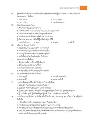 คูมือเตรียมสอบ กรุงเทพมหานคร 73
49. ผูศึกษาคนหวาสภาพแวดลอมในการทํางานที่มีผลตอผลผลิตที่รูจักกันในนาม “The Hawthorne
Experiments” คือขอใด
ก. Max Weber ข. Elton Mayo
ค. Henry Gantt ง. Harole Koontz
50. ขอใดเปนผลงานของ Fayol
ก. ศึกษาการเคลื่อนไหวในการทํางาน
ข. เขียนหนังสือชื่อ “General and Industrial Management”
ค. ใชหลักวิทยาศาสตรในการคัดเลือกบุคคลเขาทํางาน
ง. ใชหลักแบงงานกันทําเพื่อประสิทธิภาพในการทํางาน
51. ผูบริหารไมอาจมอบหมายสิ่งใดใหผูใตบังคับบัญชาทําได
ก. ความรับผิดชอบ ข. งาน ค. อํานาจ ง. หนาที่
52. จริยธรรม (Ethics) คือขอใด
ก. ขอปฏิบัติในการละเวนความชั่ว กระทําความดี
ข. การประพฤติปฏิบัติโดยตระหนักถึงผิดชอบชั่วดี
ค. การปฏิบัติโดยยึดทางสายกลางของพระพุทธเจา
ง. การไมฉอโกงหรือเบียดเบียนผูอื่น ถือสันโดษ
53. แผนงาน (Plan) คือขอใด
ก. วัตถุประสงคในการทํางานใหสําเร็จลุลวง
ข. วิถีทางเพื่อนําไปสูเปาหมายที่ตั้งไว
ค.แนวปฏิบัติในระยะเวลาใดเวลาหนึ่ง
ง. เปาหมายทั้งระยะสั้นและระยะยาวขององคการ
54. แผนงานในระดับลางองคการ เรียกวา
ก. แผนกลยุทธ ข. แผนหลักขององคการ
ค. แผนยุทธวิธี ค. แผนตามหนาที่
55. การประเมินผลงานที่เรียกวา “360 องศา” หมายถึงขอใด
ก. ผูประเมิน คือ เพื่อนรวมงานและผูบังคับบัญชา
ข. ผูประเมิน คือ ผูใตบังคับบัญชา และผูบังคับบัญชา
ค. ผูบังคับบัญชา เพื่อนรวมงาน ผูใตบังคับบัญชา หรือผูที่เกี่ยวของอื่น ๆ กับผูถูกประเมิน
ง. ผูประเมินคือ ลูกคา ผูใตบังคับบัญชา ผูบังคับบัญชา และเพื่อนรวมงานเทานั้น
56. การเปรียบประยุกตเพื่อความเปนเลิศ หรือที่เรียกวา “Benchmarking” หมายถึงการบริหารที่มุงเนน
ในดานใด
ก. เปรียบเทียบการทํางานขององคการของเรากับองคการอื่น ๆ
ข. การประยุกตเทคนิคสมัยใหมในการบริหารงานมาใชกับองคการ
ค. การเปรียบเทียบและการประยุกตเทคนิคสมัยใหมในการบริหารงานมาใชกับองคการ
ง. การเปรียบเทียบการทํางาน/การบริหารที่ดีเลิศ และนําเอาวิธีการดังกลาวมาประยุกตใชกับกิจการ
ของตน รวมทั้งวิธีการของคูแขงดวยเชนกัน
 