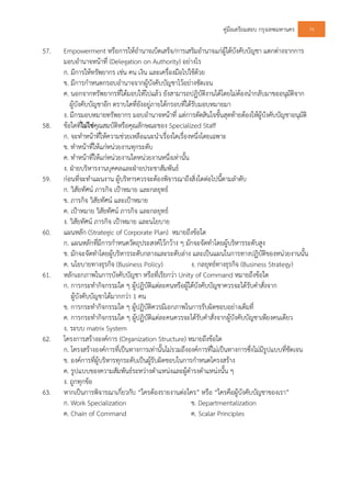 คูมือเตรียมสอบ กรุงเทพมหานคร 74
57. Empowerment หรือการใหอํานาจเบ็ดเสร็จ/การเสริมอํานาจแกผูใตบังคับบัญชา แตกตางจากการ
มอบอํานาจหนาที่ (Delegation on Authority) อยางไร
ก. มีการใหทรัพยากร เชน คน เงิน และเครื่องมือไปใชดวย
ข. มีการกําหนดกรอบอํานาจจากผูบังคับบัญชาไวอยางชัดเจน
ค. นอกจากทรัพยากรที่ไดมอบใหไปแลว ยังสามารถปฏิบัติงานไดโดยไมตองนํากลับมาขออนุมัติจาก
ผูบังคับบัญชาอีก ตราบใดที่ยังอยูภายใตกรอบที่ไดรับมอบหมายมา
ง. มีกรมอบหมายทรัพยากร มอบอํานาจหนาที่ แตการตัดสินใจขั้นสุดทายตองใหผูบังคับบัญชาอนุมัติ
58. ขอใดที่ไมใชคุณสมบัติหรือคุณลักษณะของ Specialized Staff
ก. จะทําหนาที่ใหความชวยเหลือแนะนําเรื่องใดเรื่องหนึ่งโดยเฉพาะ
ข. ทําหนาที่ใหแกหนวยงานทุกระดับ
ค. ทําหนาที่ใหแกหนวยงานใดหนวยงานหนึ่งเทานั้น
ง. ฝายบริหารงานบุคคลและฝายประชาสัมพันธ
59. กอนที่จะทําแผนงาน ผูบริหารควรจะตองพิจารณาถึงสิ่งใดตอไปนี้ตามลําดับ
ก. วิสัยทัศน ภารกิจ เปาหมาย และกลยุทธ
ข. ภารกิจ วิสัยทัศน และเปาหมาย
ค. เปาหมาย วิสัยทัศน ภารกิจ และกลยุทธ
ง. วิสัยทัศน ภารกิจ เปาหมาย และนโยบาย
60. แผนหลัก (Strategic of Corporate Plan) หมายถึงขอใด
ก. แผนหลักที่มีการกําหนดวัตถุประสงคไวกวาง ๆ มักจะจัดทําโดยผูบริหารระดับสูง
ข. มักจะจัดทําโดยผูบริหารระดับกลางและระดับลาง และเปนแผนในการทางปฏิบัติของหนวยงานนั้น
ค. นโยบายทางธุรกิจ (Business Policy) ง. กลยุทธทางธุรกิจ (Business Strategy)
61. หลักเอกภาพในการบังคับบัญชา หรือที่เรียกวา Unity of Command หมายถึงขอใด
ก. การกระทํากิจกรรมใด ๆ ผูปฏิบัติแตละคนหรือผูใตบังคับบัญชาควรจะไดรับคําสั่งจาก
ผูบังคับบัญชาไดมากกวา 1 คน
ข. การกระทํากิจกรรมใด ๆ ผูปฏิบัติควรมีเอกภาพในการรับผิดชอบอยางเต็มที่
ค. การกระทํากิจกรรมใด ๆ ผูปฏิบัติแตละคนควรจะไดรับคําสั่งจากผูบังคับบัญชาเพียงคนเดียว
ง. ระบบ matrix System
62. โครงการสรางองคการ (Organization Structure) หมายถึงขอใด
ก. โครงสรางองคการที่เปนทางการเทานั้นไมรวมถึงองคการที่ไมเปนทางการซึ่งไมมีรูปแบบที่ชัดเจน
ข. องคการที่ผูบริหารทุกระดับเปนผูรับผิดชอบในการกําหนดโครงสราง
ค. รูปแบบของความสัมพันธระหวางตําแหนงและผูดํารงตําแหนงนั้น ๆ
ง. ถูกทุกขอ
63. หากเปนการพิจารณาเกี่ยวกับ “ใครตองรายงานตอใคร” หรือ “ใครคือผูบังคับบัญชาของเรา”
ก. Work Specialization ข. Departmentalization
ค. Chain of Command ค. Scalar Principles
 