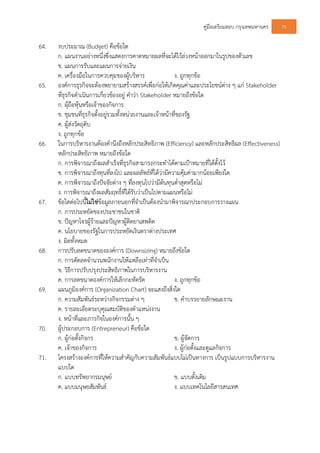 คูมือเตรียมสอบ กรุงเทพมหานคร 75
64. งบประมาณ (Budget) คือขอใด
ก. แผนงานอยางหนึ่งซึ่งแสดงการคาดหมายผลที่จะไดไวลวงหนาออกมาในรูปของตัวเลข
ข. แผนการรับและแผนการจายเงิน
ค. เครื่องมือในการควบคุมของผูบริหาร ง. ถูกทุกขอ
65. องคการธุรกิจจะตองพยายามสรางสรรคเพื่อกอใหเกิดคุณคาและประโยชนตาง ๆ แก Stakeholder
ที่ธุรกิจดําเนินการเกี่ยวของอยู คําวา Stakeholder หมายถึงขอใด
ก. ผุถือหุนหรือเจาของกิจการ
ข. ชุมชนที่ธุรกิจตั้งอยูรวมทั้งหนวยงานและเจาหนาที่ของรัฐ
ค. ผูสงวัตถุดิบ
ง. ถูกทุกขอ
66. ในการบริหารงานตองคํานึงถึงหลักประสิทธิภาพ (Efficiency) และหลักประสิทธิผล (Effectiveness)
หลักประสิทธิภาพ หมายถึงขอใด
ก. การพิจารณาถึงผลสําเร็จที่ธุรกิจสามารถกระทําไดตามเปาหมายที่ไดตั้งไว
ข. การพิจารณาถึงทุนที่ลงไป และผลลัพธที่ไดวามีความคุมคามากนอยเพียงใด
ค. การพิจารณาถึงปจจัยตาง ๆ ที่ลงทุนไปวามีตนทุนต่ําสุดหรือไม
ง. การพิจารณาถึงผลสัมฤทธิ์ที่ไดรับวาเปนไปตามแผนหรือไม
67. ขอใดตอไปนี้ไมใชขอมูลภายนอกที่จําเปนตองนํามาพิจารณาประกอบการวางแผน
ก. การประหยัดของประชาชนในชาติ
ข. ปญหาโจรผูรายและปญหาผูติดยาเสพติด
ค. นโยบายของรัฐในการประหยัดเงินตราตางประเทศ
ง. ผิดทั้งหมด
68. การปรับลดขนาดขององคการ (Downsizing) หมายถึงขอใด
ก. การตัดลดจํานวนพนักงานใหแหลือเทาที่จําเปน
ข. วิธีการปรับปรุงประสิทธิภาพในการบริหารงาน
ค. การลดขนาดองคการใหเล็กกะทัดรัด ง. ถูกทุกขอ
69. แผนภูมิองคการ (Organization Chart) จะแสงถึงสิ่งใด
ก. ความสัมพันธระหวางกิจกรรมตาง ๆ ข. คําบรรยายลักษณะงาน
ค. รายละเอียดระบุคุณสมบัติของตําแหนงงาน
ง. หนาที่และภารกิจในองคการนั้น ๆ
70. ผูประกอบการ (Entrepreneur) คือขอใด
ก. ผูกอตั้งกิจกร ข. ผูจัดการ
ค. เจาของกิจการ ง. ผูกอตั้งและดูแลกิจการ
71. โครงสรางองคการที่ใหความสําคัญกับความสัมพันธแบบไมเปนทางการ เปนรูปแบบการบริหารงาน
แบบใด
ก. แบบทรัพยากรมนุษย ข. แบบดั้งเดิม
ค. แบบมนุษยสัมพันธ ง. แบบเทคโนโลยีสารสนเทศ
 