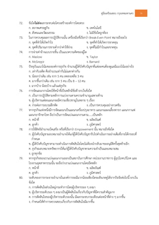 คูมือเตรียมสอบ กรุงเทพมหานคร 76
72. ขอใดไมสงผลกระทบตอโครงสรางองคการโดยตรง
ก. สภาพเศรษฐกิจ ข. เทคโนโลยี
ค. สังคมและวัฒนธรรม ง. ไมมีขอใดถูกตอง
73. ในการควบคุมผลการปฏิบัติงานนั้น เครื่องมือที่เรียกวา Break-Even Point หมายถึงอะไร
ก. จุดที่ทําใหเกิดกําไร ข. จุดที่ทําใหเกิดการขาดทุน
ค. จุดที่ปริมาณการขายต่ํากวาคาใชจาย ง. จุดที่ไมมีกําไรและขาดทุน
74. การจายคาจางแบบรายชิ้น เปนแนวความคิดของผูใด
ก. Maslow ข. Taylor
ค. McGregor ง. Barnard
75. ปจจุบันแนวโนมขององคการธุรกิจ จํานวนผูใตบังคับบัญชาที่แตละคนตองดูแลมีแนวโนมอยางไร
ก. เทากับอดีต คือจํานวนเทากันไมแตกตางกัน
ข. นอยกวาเดิม เชน จาก 5 คน ลดลงเหลือ 3 คน
ค. มากขึ้นกวาเดิม เชน จาก 5 คน เปน 8 – 12 คน
ง. มากบาง นอยบาง แลวแตธุรกิจ
76. การจัดแผนกงานโดยใชหนาที่เปนหลักมีขอดี ยกเวนขอใด
ก. เปนการปฏิบัติตามหลักการแบงงานตามความชํานาญเฉพาะดาน
ข. ผูบริหารแตละแผนกจะมีความเชี่ยวชาญในหลาย ๆ เรื่อง
ค. งายตอการอบรมฝกหัด ง. เปนการควบคุมอยางกวดขัน
77. หากธุรกิจแหงหนึ่งมีการจัดแผนกเปนแผนกเครื่องปรุงอาหาร แผนกนมผงเลี้ยงทารก แผนกกาแฟ
แผนกยารักษาโรค ถือวาเปนการจัดแบงแผนกงานตาม......เปนหลัก
ก. หนาที่ ข. ผลิตภัณฑ
ค. ลูกคา ง. ภูมิศาสตร
78. การใชสิทธิอํานาจเบ็ดเสร็จ หรือที่เรียกวา Empowement นั้น หมายถึงขอใด
ก. ผูบังคับบัญชามอบหมายอํานาจใหแกผูใตบังคับบัญชารับไปดําเนินการอยางเต็มที่ภายใตกรอบที่
กําหนด
ข. ผูใตบังคับบัญชาสามารถดําเนินการตัดสินใจโดยไมตองนํากลับมาขออนุมัติครั้งสุดทายอีก
ค. ธุรกิจมอบหมายทรัพยากรใหแกผูใตบังคับบัญชาตามความจําเปนและเหมาะสม
ง. ถูกทุกขอ
79. หากธุรกิจของเราแบงแผนกงานออกเปนสถาบันการศึกษา หนวยงานราชการ ผูอุปโภคบริโภค และ
โรงงานอุตสาหกรรมนั้น จะถือวาเราแบงแผนกงานโดยยึดหลัก
ก. หนาที่ ข. ผลิตภัณฑ
ค. ลูกคา ง. ภูมิศาสตร
80. ระดับของการกระจายอํานาจในองคการจะมีมากนอยเพียงใดจะสังเกตดูไดจากปจจัยตอไปนี้ ยกเวน
ขอใด
ก. การตัดสินใจสวนใหญกระทําการโดยผูบริหารรอง ๆ ลงมา
ข. ผูบริหารระดับรอง ๆ ลงมาเปนผูตัดสินใจเกี่ยวกับปญหาที่มีความสําคัญมาก
ค. การตัดสินใจของผูบริหารระดับรองนั้น มีผลกระทบกระเทือนตอหนาที่ตาง ๆ มากขึ้น
ง. กําหนดใหทําการตรวจสอบเกี่ยวกับการตัดสินใจมีมากขึ้น
 