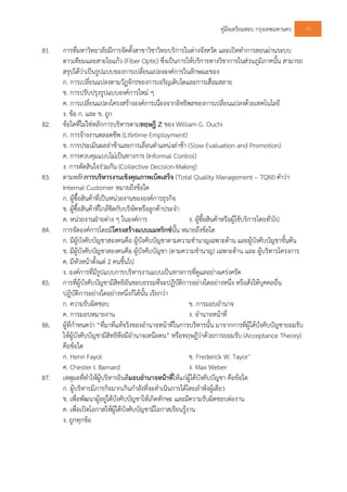 คูมือเตรียมสอบ กรุงเทพมหานคร 77
81. การที่มหาวิทยาลัยมีการจัดตั้งสาขาวิชาวิทยบริการในตางจังหวัด และเปดทําการสอนผานระบบ
ดาวเทียมและสายใยแกว (Fiber Optic) ซึ่งเปนการใหบริการทางวิชาการในสวนภูมิภาคนั้น สามารถ
สรุปไดวาเปนรูปแบบของการเปลี่ยนแปลงองคการในลักษณะของ
ก. การเปลี่ยนแปลงตามวัฏจักรของการเจริญเติบโตและการเสื่อมสลาย
ข. การปรับปรุงรูปแบบองคการใหม ๆ
ค. การเปลี่ยนแปลงโครงสรางองคการเนื่องจากอิทธิพลของการเปลี่ยนแปลงดวยเทคโนโลยี
ง. ขอ ก. และ ข. ถูก
82. ขอใดที่ไมใชหลักการบริหารตามทฤษฎี Z ของ William G. Ouchi
ก. การจางงานตลอดชีพ (Lifetime Employment)
ข. การประเมินผลลาชาและการเลื่อนตําแหนงลาชา (Slow Evaluation and Promotion)
ค. การควบคุมแบบไมเปนทางการ (Informal Control)
ง. การตัดสินใจรวมกัน (Collective Decision-Making)
83. ตามหลักการบริหารงานเชิงคุณภาพเบ็ดเสร็จ (Total Quality Management – TQM) คําวา
Internal Customer หมายถึงขอใด
ก. ผูซื้อสินคาที่เปนหนวยงานขององคการธุรกิจ
ข. ผูซื้อสินคาที่ใกลชิดกับบริษัทหรือลูกคาประจํา
ค. หนวยงานฝายตาง ๆ ในองคการ ง. ผูซื้อสินคาหรือผูใชบริการโดยทั่วไป
84. การจัดองคการโดยมีโครงสรางแบบแมทริกซนั้น หมายถึงขอใด
ก. มีผูบังคับบัญชาสองคนคือ ผูบังคับบัญชาตามความชํานาญเฉพาะดาน และผูบังคับบัญชาขั้นตน
ข. มีผูบังคับบัญชาสองคนคือ ผูบังคับบัญชา (ตามความชํานาญ) เฉพาะดาน และ ผูบริหารโครงการ
ค. มีหัวหนาตั้งแต 2 คนขึ้นไป
ง. องคการที่มีรูปแบบการบริหารงานแบบเปนทางการที่ดูแลอยางเครงครัด
85. การที่ผูบังคับบัญชามีสิทธิอันชอบธรรมที่จะปฏิบัติการอยางใดอยางหนึ่ง หรือสั่งใหบุคคลอื่น
ปฏิบัติการอยางใดอยางหนึ่งก็ไดนั้น เรียกวา
ก. ความรับผิดชอบ ข. การมอบอํานาจ
ค. การมอบหมายงาน ง. อํานาจหนาที่
86. ผูที่กําหนดวา “ที่มาที่แทจริงของอํานาจหนาที่ในการบริหารนั้น มาจากการที่ผูใตบังคับบัญชายอมรับ
ใหผูบังคับบัญชามีสิทธิหือมีอํานาจเหนือตน” หรือทฤษฎีวาดวยการยอมรับ (Acceptance Theory)
คือขอใด
ก. Henri Fayol ข. Frederick W. Tayor’
ค. Chester I. Barnard ง. Max Weber
87. เหตุผลที่ทําใหผูบริหารยินดีมอบอํานาจหนาที่ใหแกผูใตบังคับบัญชา คือขอใด
ก. ผูบริหารมีภารกิจมากเกินกําลังที่จะดําเนินการไดโดยลําพังผูเดียว
ข. เพื่อพัฒนาผูอยูใตบังคับบัญชาใหเกิดทักษะ และมีความรับผิดชอบตองาน
ค. เพื่อเปดโอกาสใหผูใตบังคับบัญชามีโอกาสเรียนรูงาน
ง. ถูกทุกขอ
 