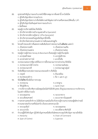 คูมือเตรียมสอบ กรุงเทพมหานคร 78
88. อุปสรรคสําคัญในการมอบอํานาจหนาที่มีสาเหตุมาจากสิ่งเหลานี้ ยกเวนขอใด
ก. ผูบังคับบัญชาตองการรวมอํานาจ
ข. ผูบังคับบัญชาไมทราบวาเรื่องใดมีความสําคัญตอการทํางานหรือควรมอบใหคนอื่น ๆ ทํา
ค. ผูบังคับบัญชาไมเห็นคุณคาของการมอบอํานาจ
ง. ผิดทั้งหมด
89. ทฤษฎีการบริหารสมัยใหม คือขอใด
ก. นักบริหารควรมีความชํานาญเฉพาะดาน (Specialist)
ข. นักบริหารควรมีความรูหลาย ๆ ดาน (Generalist)
ค. นักบริหารควรลอยตัวอยูเหนือปญหาที่เกิดขึ้น
ง. นักบริหารไมควรสวนกระแสทางการเมืองและเศรษฐกิจ
90. โครงสรางขององคการที่แสดงความสัมพันธระหวางหนวยงานเปนเสนประ แสดงวา
ก. เปนหนวยงานหลัก ข. เปนหนวยงานเสริม
ค. เปนหนวยงานเฉพาะ ง. เปนหนวยงานยอย
91. ทฤษฎีภาวะผูนําของ Hersey & Blanchard เปนทฤษฎีภาวะผูนําในกลุมใด
ก. แบบคุณลักษณะ ข. แบบพฤติกรรม
ค. แบบตามสถานการณ ง. แบบดั้งเดิม
92. งบประมาณของภาครัฐบาลที่เริ่มจากการตั้งประมาณการรายจายกอน คือขอใด
ก. งบประมาณรายได-รายจาย ข. งบประมาณเงินทุน
ค. งบประมาณรายป ง. งบประมาณฐานศูนย
93. ปจจัยที่มีผลกระทบตอการออกแบบขององคการ คือขอใด
ก. กลยุทธ ข. สิ่งแวดลอม
ค. ขนาดขององคการ ง. ขอ ก. และ ข. ถูก
94. ขอใดไมใชเครื่องมือในการควบคุม
ก. งบประมาณ ข. มาตรฐาน
ค. วิธีปฏิบัติงาน ง. Gantt Chart
95. การบริหารงานที่อาศัยความมีเหตุผลโดยไมคํานึงถึงตัวบุคคล เปนรูปแบบของระบบการบริหารงาน
ในองคการที่เรียกวาอะไร
ก. ระบบคุณธรรม ข. ระบบราชการ
ค. ระบบสังคมศาสตร ง. ระบบราชการในอุดมคติ
96. การสรรหาบุคคลเขาทํางาน ไมไดเนนความสนใจเกี่ยวกับความรูความสามารถของผูสมัครวาจะมี
ความเหมาะสมกับงานหรือไมเทาไร เปนระบบสรรหาแบบใด
ก. ระบบอุปถัมภ ข. ระบบคุณธรรม
ค. ระบบเกรงใจ ง. ระบบพึ่งพาอาศัยกันได
97. จํานวนผูใตบังคับบัญชา ผูบังคับบัญชาคนหนึ่งตองรับผิดชอบควบคุมบังคับบัญชา หมายถึงขอใด
ก. Hierarchy ข. Chain of Command
ค. Span of Control ง. Supervise
 