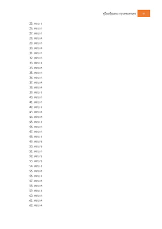 คูมือเตรียมสอบ กรุงเทพมหานคร 80
25. ตอบ ง
26. ตอบ ก
27. ตอบ ก
28. ตอบ ค
29. ตอบ ก
30. ตอบ ค
31. ตอบ ก
32. ตอบ ก
33. ตอบ ง
34. ตอบ ค
35. ตอบ ก
36. ตอบ ก
37. ตอบ ค
38. ตอบ ค
39. ตอบ ง
40. ตอบ ก
41. ตอบ ก
42. ตอบ ง
43. ตอบ ค
44. ตอบ ค
45. ตอบ ง
46. ตอบ ก
47. ตอบ ก
48. ตอบ ง
49. ตอบ ข
50. ตอบ ข
51. ตอบ ก
52. ตอบ ข
53. ตอบ ข
54. ตอบ ง
55. ตอบ ค
56. ตอบ ง
57. ตอบ ค
58. ตอบ ค
59. ตอบ ง
60. ตอบ ก
61. ตอบ ค
62. ตอบ ค
 