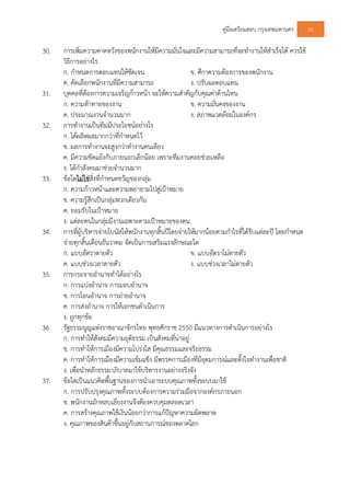 คูมือเตรียมสอบ กรุงเทพมหานคร 85
30. การเพิ่มความคาดหวังของพนักงานใหมีความมั่นใจและมีความสามารถที่จะทํางานใหสําเร็จได ควรใช
วิธีการอยางไร
ก. กําหนดการตอบแทนใหชัดเจน ข. ศึกาความตองการของพนักงาน
ค. คัดเลือกพนักงานที่มีความสามารถ ง. ปรับผลตอบแทน
31. บุคคลที่ตองการความเจริญกาวหนา จะใหความสําคัญกับคุณคาดานไหน
ก. ความทาทายของงาน ข. ความมั่นคงของงาน
ค. ประมาณงานจํานวนมาก ง. สภาพแวดลอมในองคกร
32. การทํางานเปนทีมมีประโยชนอยางไร
ก. ไดผลิตผลมากกวาที่กําหนดไว
ข. ผลการทํางานจะสูงกวาทํางานคนเดียว
ค. มีความขัดแยงกับภายนอกเล็กนอย เพราะทีมงานคอยชวยเหลือ
ง. ไดกําลังคนมาชวยจํานวนมาก
33. ขอใดไมใชสิ่งที่กําหนดขวัญของกลุม
ก. ความกาวหนาและความพยายามไปสูเปาหมาย
ข. ความรูสึกเปนกลุมพวกเดียวกัน
ค. ยอมรับในเปาหมาย
ง. แตละคนในกลุมมีงานเฉพาะตามเปาหมายของตน
34. การที่ผูบริหารจายโบนัสใหพนักงานทุกสิ้นปโดยจายใหมากนอยตามกําไรที่ไดรับแตละป โดยกําหนด
จายทุกสิ้นเดือนธันวาคม จัดเปนการเสริมแรงลักษณะใด
ก. แบบอัตราตายตัว ข. แบบอัตราไมตายตัว
ค. แบบชวงเวลาตายตัว ง. แบบชวงเวลาไมตายตัว
35. การกระจายอํานาจทําไดอยางไร
ก. การแบงอํานาจ การมอบอํานาจ
ข. การโอนอํานาจ การถายอํานาจ
ค. การสงอํานาจ การใหเอกชนดําเนินการ
ง. ถูกทุกขอ
36. รัฐธรรมนูญแหงราชอาณาจักรไทย พุทธศักราช 2550 มีแนวทางการดําเนินการอยางไร
ก. การทําใหสังคมมีความยุติธรรม เปนสังคมที่นาอยู
ข. การทําใหการเมืองมีความโปรงใส มีคุณธรรมและจริยธรรม
ค. การทําใหการเมืองมีความเขมแข็ง มีพรรคการเมืองที่มีอุดมการณและตั้งใจทํางานเพื่อชาติ
ง. เพื่อนําหลักธรรมาภิบาลมาใชบริหารงานอยางจริงจัง
37. ขอใดเปนแนวคิดพื้นฐานของการนําเอาระบบคุณภาพทั้งระบบมาใช
ก. การปรับปรุงคุณภาพทั้งระบบตองการความรวมมือจากองคกรภายนอก
ข. พนักงานมักหลบเลี่ยงงานจึงตองควบคุมตลอดเวลา
ค. การสรางคุณภาพใชเงินนอยกวาการแกปญหาความผิดพลาด
ง. คุณภาพของสินคาขึ้นอยูกับสถานการณของตลาดโลก
 