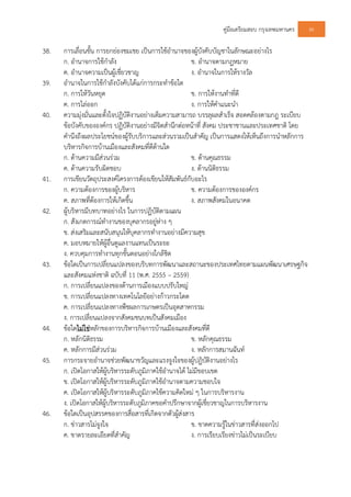 คูมือเตรียมสอบ กรุงเทพมหานคร 86
38. การเลื่อนขั้น การยกยองชมเชย เปนการใชอํานาจของผูบังคับบัญชาในลักษณะอยางไร
ก. อํานาจการใชกําลัง ข. อํานาจตามกฎหมาย
ค. อํานาจความเปนผูเชี่ยวชาญ ง. อํานาจในการใหรางวัล
39. อํานาจในการใชกําลังบังคับไดแกการกระทําขอใด
ก. การใหวันหยุด ข. การใหงานทําที่ดี
ค. การไลออก ง. การใหคําแนะนํา
40. ความมุงมั่นและตั้งใจปฏิบัติงานอยางเต็มความสามารถ บรรลุผลสําเร็จ สอดคลองตามกฎ ระเบียบ
ขอบังคับขององคกร ปฏิบัติงานอยางมีจิตสํานึกตอหนาที่ สังคม ประชาชานและประเทศชาติ โดย
คํานึงถึงผลประโยชนของผูรับบริการและสวนรวมเปนสําคัญ เปนการแสดงใหเห็นถึงการนําหลักการ
บริหารกิจการบานเมืองและสังคมที่ดีดานใด
ก. ดานความมีสวนรวม ข. ดานคุณธรรม
ค. ดานความรับผิดชอบ ง. ดานนิติธรรม
41. การเขียนวัตถุประสงคโครงการตองเขียนใหสัมพันธกับอะไร
ก. ความตองการของผูบริหาร ข. ความตองการขององคกร
ค. สภาพที่ตองการใหเกิดขึ้น ง. สภาพสังคมในอนาคต
42. ผูบริหารมีบทบาทอยางไร ในการปฏิบัติตามแผน
ก. สังเกตการณทํางานของบุคลากรอยูหาง ๆ
ข. สงเสริมและสนับสนุนใหบุคลากรทํางานอยางมีความสุข
ค. มอบหมายใหผูอื่นดูแลงานแทนเปนระยะ
ง. ควบคุมการทํางานทุกขั้นตอนอยางใกลชิด
43. ขอใดเปนการเปลี่ยนแปลงของบริบทการพัฒนาและสถานะของประเทศไทยตามแผนพัฒนาเศรษฐกิจ
และสังคมแหงชาติ ฉบับที่ 11 (พ.ศ. 2555 – 2559)
ก. การเปลี่ยนแปลงของดานการเมืองแบบปรับใหญ
ข. การเปลี่ยนแปลงทางเทคโนโลยีอยางกาวกระโดด
ค. การเปลี่ยนแปลงทางพืชผลการเกษตรเปนอุตสาหกรรม
ง. การเปลี่ยนแปลงจากสังคมชนบทเปนสังคมเมือง
44. ขอใดไมใชหลักของการบริหารกิจการบานเมืองและสังคมที่ดี
ก. หลักนิติธรรม ข. หลักคุณธรรม
ค. หลักการมีสวนรวม ง. หลักการสมานฉันท
45. การกระจายอํานาจชวยพัฒนาขวัญและแรงจูงใจของผูปฏิบัติงานอยางไร
ก. เปดโอกาสใหผูบริหารระดับภูมิภาคใชอํานาจได ไมมีขอบเขต
ข. เปดโอกาสใหผูบริหารระดับภูมิภาคใชอํานาจตามความชอบใจ
ค. เปดโอกาสใหผูบริหารระดับภูมิภาคใชความคิดใหม ๆ ในการบริหารงาน
ง. เปดโอกาสใหผูบริหารระดับภูมิภาคขอคําปรึกษาจากผูเชี่ยวชาญในการบริหารงาน
46. ขอใดเปนอุปสรรคของการสื่อสารที่เกิดจากตัวผูสงสาร
ก. ขาวสารไมจูงใจ ข. ขาดความรูในขาวสารที่สงออกไป
ค. ขาดรายละเอียดที่สําคัญ ง. การเรียบเรียงขาวไมเปนระเบียบ
 