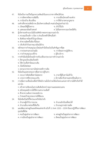 คูมือเตรียมสอบ กรุงเทพมหานคร 87
47. ขอใดเปนการแกไขปญหาความขัดแยงในระบบราชการที่พบไดบอย
ก. การจัดหาทรัพยากรเพิ่มขึ้น ข. การเปลี่ยนโครงสรางองคกร
ค. การโยกยาย สับเปลี่ยน ง. การใชอํานาจตามกฎหมาย
48. องคกรที่ขาดประสิทธิภาพ เมื่อเกิดความขัดแยง คนสวนใหญจะทําอยางไร
ก. เปดเผยใหผูอื่นทราบ ข. เก็บไวในใจ
ค. แสดงออกเชิงสรางสรรค ค. ไมถือสาหาความยกโทษใหกัน
49. ผูบริหารองคกรแบบไมมีประสิทธิภาพจะควบคุมงานอยางไร
ก. ควบคุมเรื่องเล็ก ๆ นอย ๆ สวนเรื่องหลักใหคนอื่นทํา
ข. สัมพันธภาพโดยทั่วไปถูกเปดเผย
ค. ทําความผิดครั้งเดียวก็ไลออก
ง. ปรับตัวเขากับสภาพแววลอมไดงาย
50. หลักของการกําหนดรูปแบบใหมจะคํานึงถึงอะไรเปนสําคัญมากที่สุด
ก. การประสานความรวมมือ ข. การวัดผลการปฏิบัติงาน
ค. การกําหนดรูปแบบที่งาย ง. ผูรับบริการ
51. การทํารีเอ็นจีเนียริ่งจะมีการปรับเปลี่ยนกระบวนการทํางานอยางไร
ก. ยึดกฎระเบียบเดิมเปนหลัก
ข. ใชความเชื่อคานิยมแบบเดิม
ค. เริ่มตนใหมหมด
ง. ออกแบบกระบวนงานใหมตามหลักการเดิม
52. ขอใดเปนอุปสรรคของการสื่อสารจากผูรับสาร
ก. ระบบการติดตอสื่อสารไมสะดวก ข. ภาษาที่ผูรับสารไมเขาใจ
ค. บรรยากาศที่หวาดระแวงกัน ง. มีการเลือกรับสารเฉพาะที่ตนตองการ
53. การเพิ่มความเชื่อมโยงเพื่อทําใหพนักงานมั่นใจวาจะไดอะไรตอบแทนหากทํางานไดสําเร็จทําได
อยางไร
ก. สรางความชัดเจนในความสัมพันธระหวางผลงานและผลตอบแทน
ข. สนับสนุนพนักงานใหใชความสามารถเต็มที่
ค. ศึกษาความตองการของพนักงาน
ง. กําหนดเปาหมายของงานใหชัดเจน
54. ขอใดจัดเปนตัวชี้วัดประเภทปจจัยนําเขา
ก. จํานวนผูเขารับการอบรม ข. จํานวนนักเรียนที่สอบได
ค. จํานวนสิ่งบกพรองที่ไดแกไข ง. จํานวนอุปกรณการผลิต
55. แผนพัฒนาเศรษฐกิจและสังคมแหงชาติ ฉบับที่ 11 (พ.ศ. 2555 – 2559) มีแนวปฏิบัติในการพัฒนา
มุงเนนที่สิ่งใด
ก. คนเปนศูนยกลางการพัฒนา ข. เศรษฐกิจเปนศูนยกลางการพัฒนา
ค. การเมืองเปนศูนยกลางการพัฒนา ง. สังคมเปนศูนยกลางการพัฒนา
 